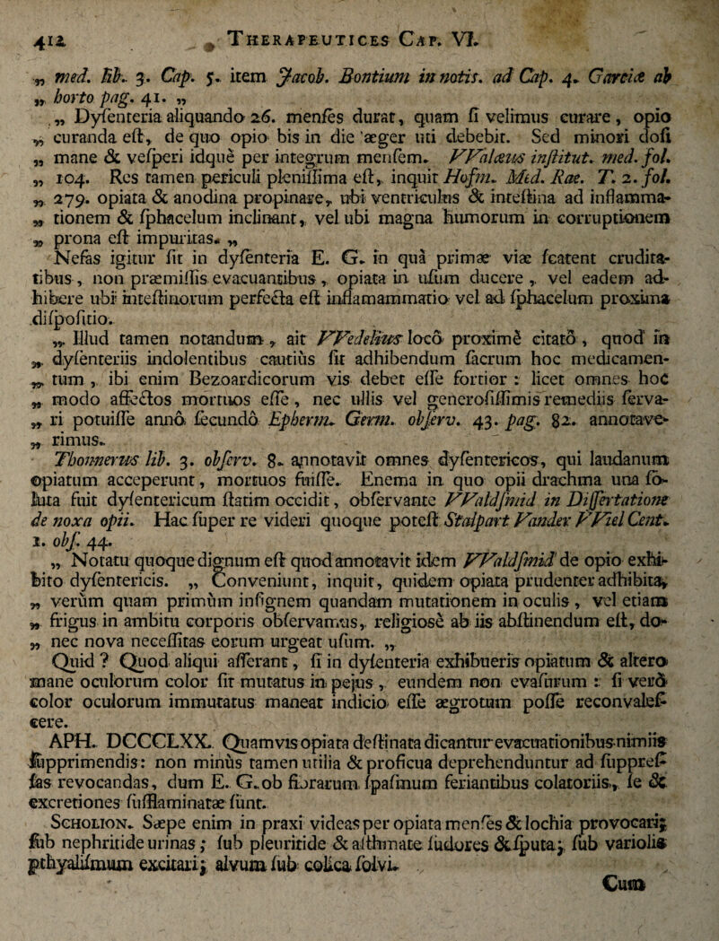 4X£ ! Thera frutices Caf* VI* „ med. lih 3. C^. 5. item jfacob. Bontium in notis, ad Cap. 4* Garriti ab ,r /jo?To /wg. 41. „ „ Dyfenteriaaliquando26. menfes durat, quam fi velimus curare, opio ^ curanda eft, de quo opio bis in die aeger uti debebit. Sed minori ciofi „ mane & vefperi idque per integrum menfem* Walmt/S inftitut. /0/. „ 104. Res tamen periculi pleniffima inquit Hofm. Med. Rae. T.2.foI, „ 279. opiata & anodina propinare y ubi ventriculus <3t intdftina ad inflamma?- „ tionem & fphacelum inclinant,, vel ubi magna humorum in corruptionem w prona eflr impuritas* „ Nefas igitur fit in dyfenteria E. G* in qua primae viae fcatent crudita¬ tibus, non praemiilis evacuantibus r opiata in ufum ducere,, vel eadem ad¬ hibere ubi? inteffinorum perfefla efi inflamammatio vel ad fphacelum proxima difpofido. Illud tamen notandum, ait VFedeli-m loco proximi citato , quod in dyfenteriis indolentibus cautius fit adhibendum facrum hoc medicamen- ^ tum , ibi enim Bezoardicorum vis debet effe fortior : licet omnes hoc w modo afieftos mortuos effe, nec ullis vel generofiflimis remediis fervar „ ri potuiffe anno fecundo, Epberm* Germ. objerv. 43. pag. 82. annotave- w rimus- Thonnerm lib. 3. obfcrv. 8* annotavit omnes dyfenterieos, qui laudanum ©piatum acceperunt, mortuos ftiifle. Enema in quo opii drachma una fo¬ llita fuit dyfentericum flatim occidit, obfervante VValdjmid in Diffhtatiom de noxa opii. Hac fuper re videri quoque poteft Stalpart Vamkv FFiel CmU 1. obf. 44. „ Notatu quoque dignum eflr quod annotavit idem f^d^aldfmid' de opio exhir feito dyfentericis. „ Conveniunt , inquit, quidem opiata prudenter adhibita* verum quam primiim infignem quandam mutationem in oculis, vel etiam „ frigus in ambitu corporis obfervanvds,. religiose ab iis abflinendum eft, do* „ nec nova necefiitas eorum urgeat ufum. ,r Quid ? Quod aliqui afferant, fi in dyfenteria exhibuerisnpiatum & altera mane oculorum color fit mutatus in pejus , eundem non evafuimm fi ver5 color oculorum immutatus maneat indicio effe aegrotum poffe reconvale£ cere. APH. DCCCLXX. Quamvis opiata dcflinatadicantnrevacuationibusnimiis ftipprimendis: non minus tamen uriiia & proficua deprehenduntur ad fuppre£ fas revocandas, dum E. G..ob furarum fpafmum feriantibus colatoriis, fe & excretiones fiifflaminatae funt. Scholion* Saepe enim in praxi videas per opiata menses 3t lochia provocari^ fub nephritide urinas; fub pleuritide & althmate f udor es &^)uta.j, fub variolis pchyalifmum excitari* alvum fub colica foivL Cum