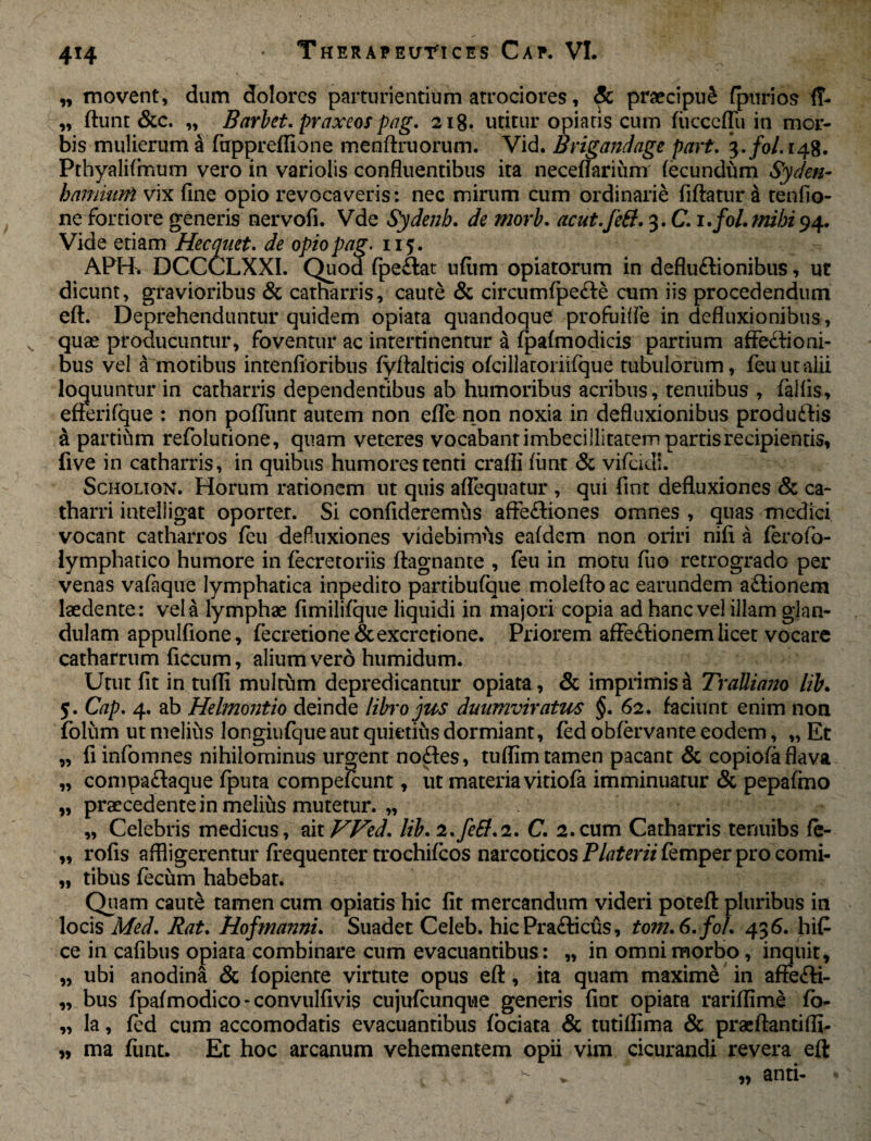 4*4 „ movent, dum dolores parturientium atrociores, & praecipui fpurios 1T- „ ftunt &c. „ Barbet. praxeos pag. 218. utitur opiatis cum fucccflu in mor¬ bis mulierum a fuppreffione menftruorum. Vid. Brigandage part. $.fol.i4%. Pthyalifmum vero in variolis confluentibus ita neceflarium fecundum Syden- hamuirfi vix fine opio revocaveris: nec mirum cum ordinarie fiftatur a tenfio- ne fortiore generis nervofi. Vde Sydenb. de morb. acut.feff. 3. C. i.fol.mibi94. Vide etiam Hecquet. de opio pag. 115. APH. DCCCLXXI. Quod fpedat uflim opiatorum in deflu&ionibus, ut dicunt, gravioribus & catharris, caute & circumfpe&e cum iis procedendum eft. Deprehenduntur quidem opiata quandoque profuiffe in defluxionibus, quas producuntur, foventur ac intertinentur a fpafmodicis partium affedioni- bus vel a motibus intenftoribus fyftalticis ofcillatoriifque tubulorum, feuutalii loquuntur in catharris dependentibus ab humoribus acribus, tenuibus , fallis, efferifque : non poffunt autem non efle non noxia in defluxionibus produdis a partium refolurione, quam veteres vocabant imbecillitatem partis recipientis, five in catharris, in quibus humores tenti crafli firnt & vifcidi. Scholion. Horum rationem ut quis aflequatur , qui fint defluxiones & ca~ tharri intelligat oporter. Si confideremus affediones omnes , quas medici vocant catharros fcu defuxiones videbimus eafdem non oriri nifi a ferofo- lymphatico humore in fecretoriis ftagnante , feu in motu fuo retrogrado per venas vafaque lymphatica inpedito partibufque molefloac earundem adionem laedente: vela lymphae fimilifque liquidi in majori copia ad hanc vel illam glan¬ dulam appulfione, fecretione&excretione. Priorem affedionem licet vocare catharrum ficcum, alium vero humidum. Utut fit in tufli multum depredicantur opiata, & imprimisti Tralliano lib. 5. Cap. 4. ab Helmontio deinde libro jus duumviratus §. 62. faciunt enim non folum ut melius longiufque aut quietius dormiant, fed obfervante eodem, „ Et „ fiinfomnes nihilominus urgent nodes, tuflimtamen pacant & copiofaflava „ compadaque fputa compescunt, ut materia vitiofa imminuatur & pepafmo „ praecedente in melius mutetur. „ „ Celebris medicus, ait Wed. lib. 2.feSl.2. C. 2.cum Catharris tenuibs fe- „ rofis affligerentur frequenter trochifcos narcoticos Platerii femper pro comi- „ tibus fecum habebat. Quam caut£ tamen cum opiatis hic fit mercandum videri poteft pluribus in locis Med. Rat. Hofmanni. Suadet Celeb. hicPradicus, tom.6. fo/. 43 6. hi£ ce in cafibus opiata combinare cum evacuantibus: „ in omni morbo, inquit, „ ubi anodina & fopiente virtute opus eft, ita quam maxime in affedi- „ bus fpafmodico-convulfivis cujufcunque generis fint opiata rariflime fo- „ la, fed cum accomodatis evacuantibus fociata & tutiflima & praeftantiffi- „ ma funt. Et hoc arcanum vehementem opii vim cicurandi revera eft