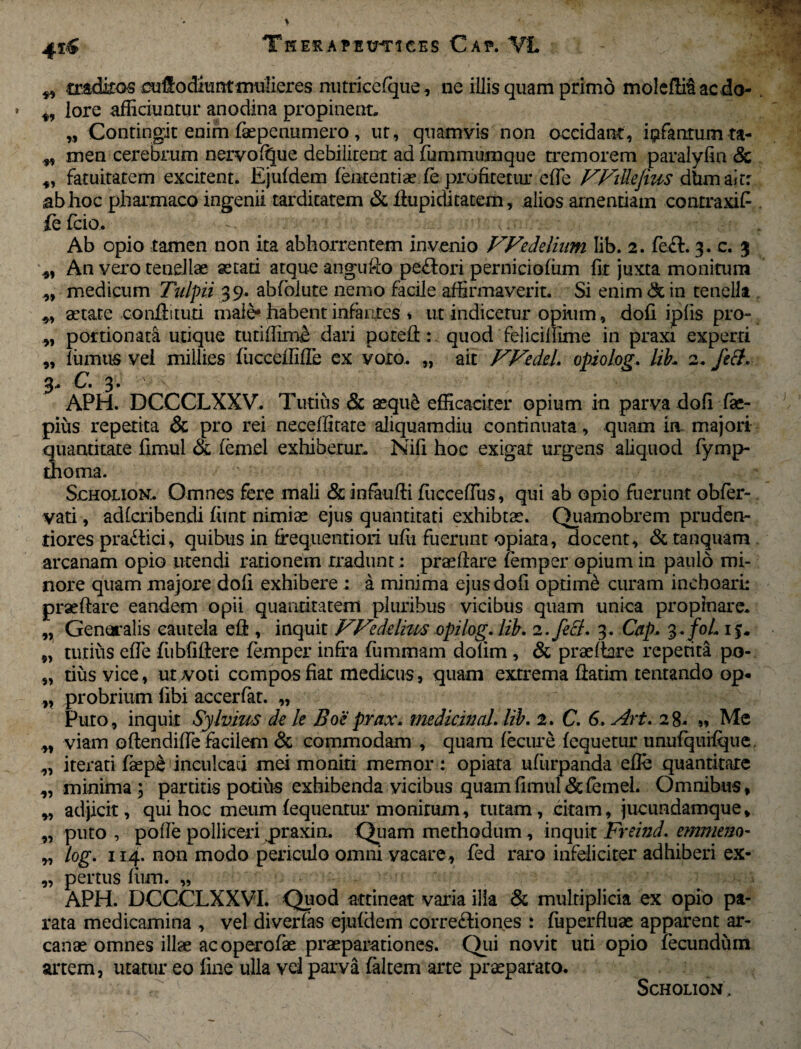 4T& „ .traditos cuftoffiunt mulieres nutricefque, ne illis quam primo molefiitae do- lore afficiuntur anodina propinent, „ Contingit enim faepenumero, ut, quamvis non occidant, ipfanmmta- „ men cerebrum nervo (que debilitent ad fummumque tremorem paralyfin & fatuitatem excitent. Ejufdem (ententiae(e profitetur efle FFiUeJius dtimairr ab hoc pharmaco ingenii tarditatem & Aupicutatem, alios amentiam contraxit fefcio. >,-n Ab opio tamen non ita abhorrentem invenio FFedelium lib. 2. fecb 3. c. 3 An vero tenellae aetati atque angufto pe£fori pernicioffim fit juxta monitum „ medicum Tulpii 39. abfblute nemo facile affirmaverit. Si enim & in tenella aetate conftituti male* habent infantes * ut indicetur opium, dofi ipfis pro- „ portionata utique tutiffime dari pored n quod feliciiiime in praxi experti „ fumus vel millies (ucceffifle ex voto. „ ait FFedel. opiolog. lih 2, fdt. 3, C. 3. APH. DCCCLXXV. Tutius & aequS efficaciter opium in parva dofi fae- pius repetita & pro rei neceffitate aliquamdiu continuata, quam in majoii quantitate fimul & femel exhibetur, Nifi hoc exigat urgens aliquod fymp- thoma. Scholion, Omnes fere mali & infaufti fuccedus, qui ab opio fuerunt obfer- vati, adfcribendi fiint nimiae ejus quantitati exhibtae. Quamobrem pruden- tiores pra&ici, quibus in frequenti ori uffi fuerunt o piata, docent, & tanquam arcanam opio utendi rationem rradunt; praedare femper opium in paulo mi¬ nore quam majore dofi exhibere: a minima ejus dofi optimb curam inchoari: praedare eandem opii quantitatem pluribus vicibus quam unica propinare, „ Generalis cautela eft , inquit FFedelms opzlog. lib. 2. feci. 3. Cap. 3./0/, 1 j, „ tutius ede fubfidere femper infra fummam dolim, & praedare repetita po- „ tius vice, ut voti compos fiat medicus, quam extrema datim tentando op* „ probrium libi accerfat. „ Puto, inquit Sylvms de le Boc prax. medicinal. lib. 2. C. 6. Art. 28- » Me „ viam odendide facilem & commodam , quam fecure fcquetur unufquilque, „ iterati fsepe ineulcaci mei moniti memor : opiata ufiirpanda ede quantitate „ minima ; partitis potius exhibenda vicibus quam fimul & femel. Omnibus, „ adjicit, qui hoc meum (equentur monitum, tutam, citam, jucundamque, „ puto , pode polliceri praxin. Quam methodum, inquit Freind. emmem- „ log. 114. non modo periculo omni vacare, fed raro infeliciter adhiberi ex- „ per tus lum. „ APH. DCCCLXXVI. Quod attineat varia illa & multiplicia ex opio pa¬ rata medicamina , vel diverlas ejufdem corregiones : (uperfluae apparent ar¬ canae omnes illae ac operofae praeparationes. Qui novit uti opio fecundum artem, utatur eo line ulla vel parva (altem arte praeparato. , Scholion.