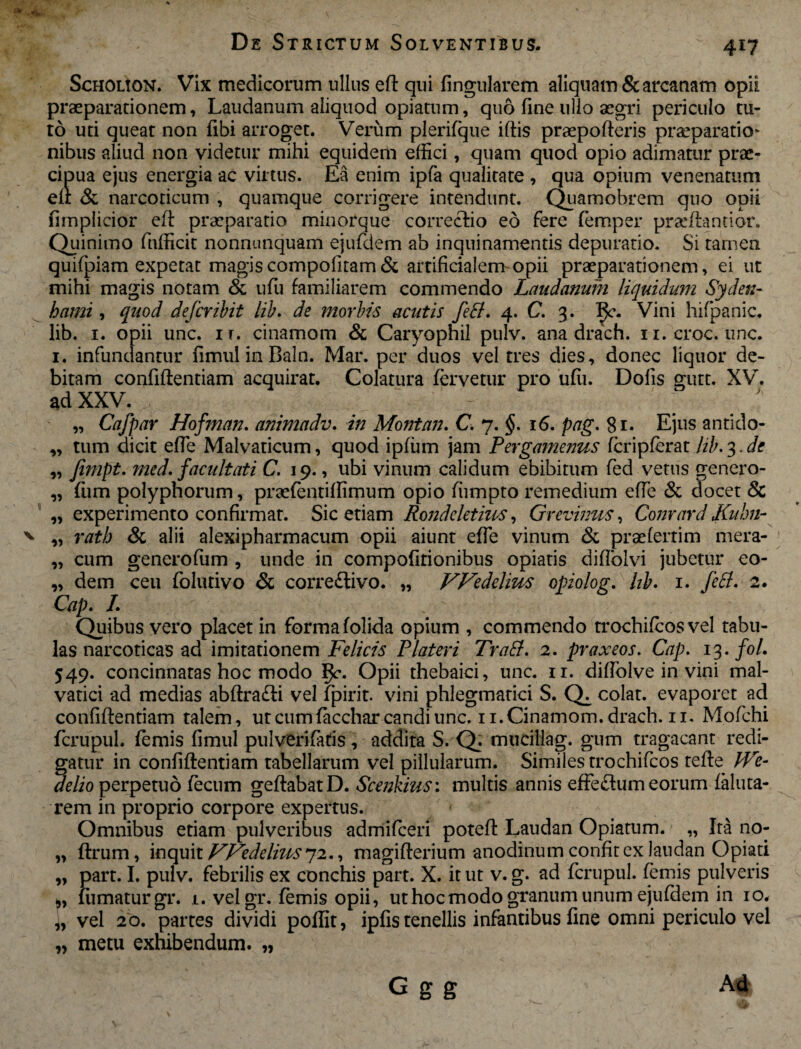 X 417 Scholion. Vix medicorum ullus ed qui fingularem aliquam & arcanam opii praeparationem, Laudanum aliquod opiatum, quo fine ullo aegri periculo tu¬ to uti queat non fibi arroget. Verum plerifque illis praepolleris praeparatio* nibus aliud non videtur mihi equidem effici, quam quod opio adimatur prae¬ cipua ejus energia ac virtus. Ea enim ipfa qualitate , qua opium venenatum eft & narcoticum , quamque corrigere intendunt. Quamobrem quo opii firnpiicior ed praeparatio minorque correctio eo fere femper praedando!’. Quinimo fnfficit nonnunquam ejufdem ab inquinamentis depuratio. Si tamen quifpiam expetat magiscompofitam& artificialem-opii praeparationem, ei ut mihi magis notam & ufu familiarem commendo Laudanum liquidum Sydeti- hami, quod defcribit lib. de morbis acutis fefif. 4. C. 3. Vini hifpanic. lib. 1. opii unc. ir. cinamom & Caryopnil pulv. ana drach. n.croc. une. 1. infundantur fimul in Baln. Mar. per duos vel tres dies, donec liquor de¬ bitam confidentiam acquirat. Colatura fervetur pro ufii. Dolis gutt. XV. ad XXV. , - ' ^ „ Cafpar Hofman. animadv. in Montan. C. 7. §. 16. pag. 81. Ejus antido- ,, tum dicit ede Malvaticum, quod ipfum jam Pergamenus fcripferat lib. 3. de „ fimpt. med. facultati C. 19., ubi vinum calidum ebibitum fed vetus genero- „ fum polyphorum, praefentiffimum opio ffimpto remedium effe & docet & „ experimento confirmat. Sic etiam Rondcletius, Grevinus, Comard Kuhn- „ rath & alii alexipharmacum opii aiunt effe vinum & prae ferti m mera- „ cum generoffim , unde in compofitionibus opiatis didolvi jubetur eo- „ dem ceu folutivo & corre£livo. „ PFedeliw opiolog. hb. 1. feti. 2. Cap. I. Quibus vero placet in forma folida opium , commendo trochifcosvel tabu¬ las narcoticas ad imitationem Felicis Plateri Traff. 2. praxeos. Cap. 13. fol. 549. concinnatas hoc modo Opii thebaici, unc. 11. didolve in vini mal- vatici ad medias abdra£li vel fpirit. vini phlegmatici S. colat, evaporet ad confidentiam talem, utcumfaccharcandiunc.ii.Cinamom.drach.il. Mofchi fcrupul. femis fimul pulveri faris, addita S. Q. mtidliag. gum tragacant redi¬ gatur in confidentiam tabellarum vel pillularum. Similes trochifcos tede JVe- delio perpetuo fecum gedabatD. Scenkius: multis annis effe&um eorum faluta- rem in proprio corpore expertus. Omnibus etiam pulveribus admificeri poted Laudan Opiatum. „ Ira no- „ drum, inquit Wedeliits^2., magiderium anodinum confit ex laudan Opiati „ part. I. pulv. febrilis ex conchis part. X. it ut v. g. ad fcrupul. femis pulveris fumatur gr. 1. vel gr. femis opii, ut hoc modo granum unum ejufdem in 10. „ vel 20. partes dividi poflit, ipfis tenellis infantibus fine omni periculo vel „ metu exhibendum. „ p G g g