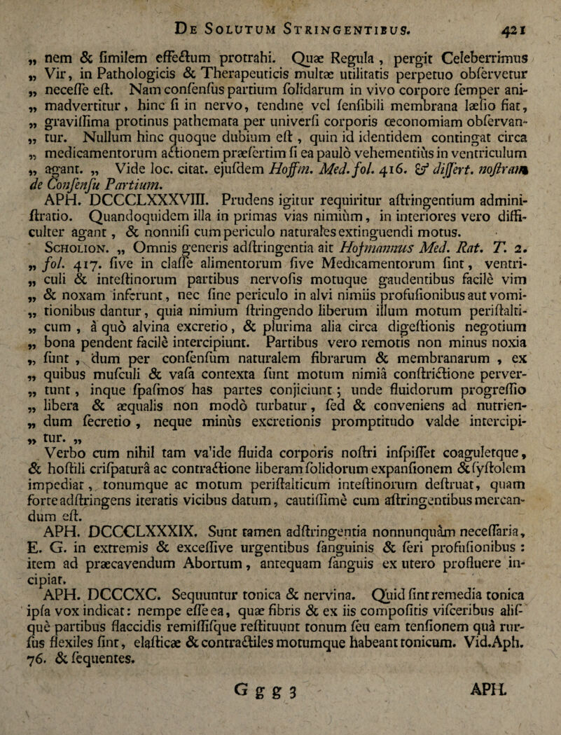 99 99 99 99 99 „ nem & fimilem effe&um protrahi. Quae Regula , pergit Celeberrimus „ Vir, in Pathologicis & Therapeuticis multae utilitatis perpetuo obfervetur necefle eft. Nam confenfiis partium (olidarum in vivo corpore (emper ani¬ madvertitur , hinc fi in nervo, tendine vel fenfibili membrana laefio fiat, gravillima protinus pathemata per univerfi corporis oeconomiam obfervan- tur. Nullum hinc quoque dubium eft, quin id identidem contingat circa medicamentorum a&ionem praefertim fi ea paulo vehementius in ventriculum „ agant. „ Vide loc. citat, ejufdem Hoffm. Med.fol. 416. & dijjert. nq/iram de Confenfu Partium. APH. DCCCLXXXVIII. Prudens igitur requiritur aftringentium admini- flratio. Quandoquidem illa in primas vias nimium, in interiores vero diffi¬ culter agant, & nonnifi cum periculo naturales extinguendi motus. Scholion. „ Omnis generis adftringentia ait Hojmannus Med. Rat. T. 2. foL 417. five in clade alimentorum five Medicamentorum fint, ventri¬ culi & inteftinorum partibus nervofis motuque gaudentibus facile vim & noxam inferunt, nec fine periculo in alvi nimiis profufionibus aut vomi¬ tionibus dantur, quia nimium ftringendo liberum illum motum periftalri- „ cum , a quo alvina excretio, & plurima alia circa digeftionis negotium bona pendent facile intercipiunt. Partibus vero remotis non minus noxia fimt , dum per confenfum naturalem fibrarum & membranarum , ex quibus mufculi & vafa contexta funt motum nimia conftri&ione perver¬ tunt , inque fpafmos has partes conjiciunt; unde fluidorum progreflio libera & aequalis non modo turbatur, fed & conveniens ad nutrien¬ dum (ecretio , neque minus excretionis promptitudo valde intercipi¬ tur. „ Verbo aim nihil tam va’ide fluida corporis noftri infpiflet coagulerque, &. hoftili crifpaturaac contractione liberam folidorum expanfionem &(yftolem impediat, tonumque ac motum periflaiticum inteftinorum deftruat, quam forteadftringens iteratis vicibus datum, cautiflime cum aftringentibusmercan¬ dum eff. APH. DCCCLXXXIX. Sunt tamen adftringentia nonnunquam neceflaria* E. G. in extremis & exceflive urgentibus (anguinis & feri profufionibus : item ad praecavendum Abortum, antequam fanguis ex utero profluere in¬ cipiat. APH. DCCCXC. Sequuntur tonica & nervina. Quid fint remedia tonica ' ipfa vox indicat: nempe efleea, quae fibris & ex iis compofitis vifceribus alift que partibus flaccidis remiflifque reftituunt tonum (eu eam tenfionem qua rur- fus flexiles fint, elafticae & contra&iles motumque habeanttonicum. Vid.Aph. 76. &fequentes. 99 99 99 99 99 95 99 99 99 99 99