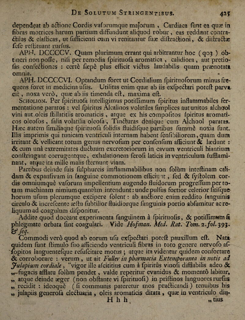 4*? dependeat ab artione Cordis vaforumque majorum , Cardiaca funt ea quae in fibras motrices harum partium diffundunt aliquod robur , eas reddunt contra- rtiles & elafticas, ut fumcienti cum vi renitantur fuae diftrartioni, & diftrartae fefe reftituanr rurfus. APH. DCCCCV. Quam plurimum errant qui arbitrantur hoc ( qo^ ) ob¬ tineri nonpofle, nili per remedia fpirituofa aromatica , calidiora, aut pretio- fas connexiones : certe faepe plus efficit virtus laudabilis quam praenotata omnia. ' * APH. DCCCCVI. Optandum foret ut Cordialium fpirituoforum minus fre¬ quens foret in medicina ufits. Utilitas enim quae ab iis exfpertari poteft parva, eit, noxa verd, quae ab iis timenda eft, maxima eft. Scholion. Per fpirituofa intelligimus potiffimum fpiritus inffammabiles fer- mentatione paratos : vel fpiritus Alcalinos volatiles fimplices aut unitos alchool vini aut oleis ffillatitiis aromaticis , atque ex his compolitos fpiritus aromati¬ cos oleofos , falia volatilia oleofa, Tinrturas denique cum Alchool paratas. Haec autem ffmiliaque fpirituofa folidis fluidifque partibus fumm& noxia funt. Illis imprimis qui tunicam ventriculi internam habent fenfibiliorem, quam dum irritant Sc vellicant totum genus nervofum per confenfum afficiunt & laedunt : & cum una extremitates durtuum excretoriorum in cavum ventriculi hiantium conffringant corrugentque, exhalationem ferofi laticis in ventriculum fufflami- nant, atque ita mille malis fternunt viam. Partibus deinde fuis fulphureis imflammabilibus non folum inteftinam cali¬ dam & expanfivam in fanguine commotionem efficimt, fed & fyftolem cor¬ dis omniumque vaforum impellentium augendo fluidorum progreffumper to¬ tam machinam nimiumquantum intendunt:undepulfus fortior celerior fitifque horum ufum plerumque excipere folent: ab aurtiore enim reddito fanguinis circulo & increfcente aeftu fubtilior fluidiorque fanguini9 portio abfumitur ac re¬ liquum ad coagulum difponitur. Addite quod doceant experimenta fangtimem i fpirituofis, & potiffimum fi phlegmate orbata fint coagulari. Vide Hofman. Med. Rat. 7b?«. 2./0/. 39$. Zffeq- Commodi vero quod ab eorum ufu exfpertari potcft pauxillum eft. Nata quidem funt ftimulo ffio afficiendo ventriculi fibras in toto genere nervofo afi lopitos languentefque refiifcitare motus ; atque ita videntur quidem confortare & corroborare : verum , ut ait Fuller in pbarmacia Ex temporanea in notis ad jf-ulapium cordiale , ” vigor ille afeititius cum a fpiritus vinofi difflabilis adeo & fugacis afflatu foliim pendet, valde reperitur evanidus & momento labitur, „ atque deinde aeger (non obftante vi fpirituofi) in priftinos languores rurfus „ recidit : ideoque (fi communis pateretur mos prarticandi) tenuibus his „ iulapiis generofa elertuaria , oleis aromaticis ditata, quae in ventriculo diu* H h h „ tius