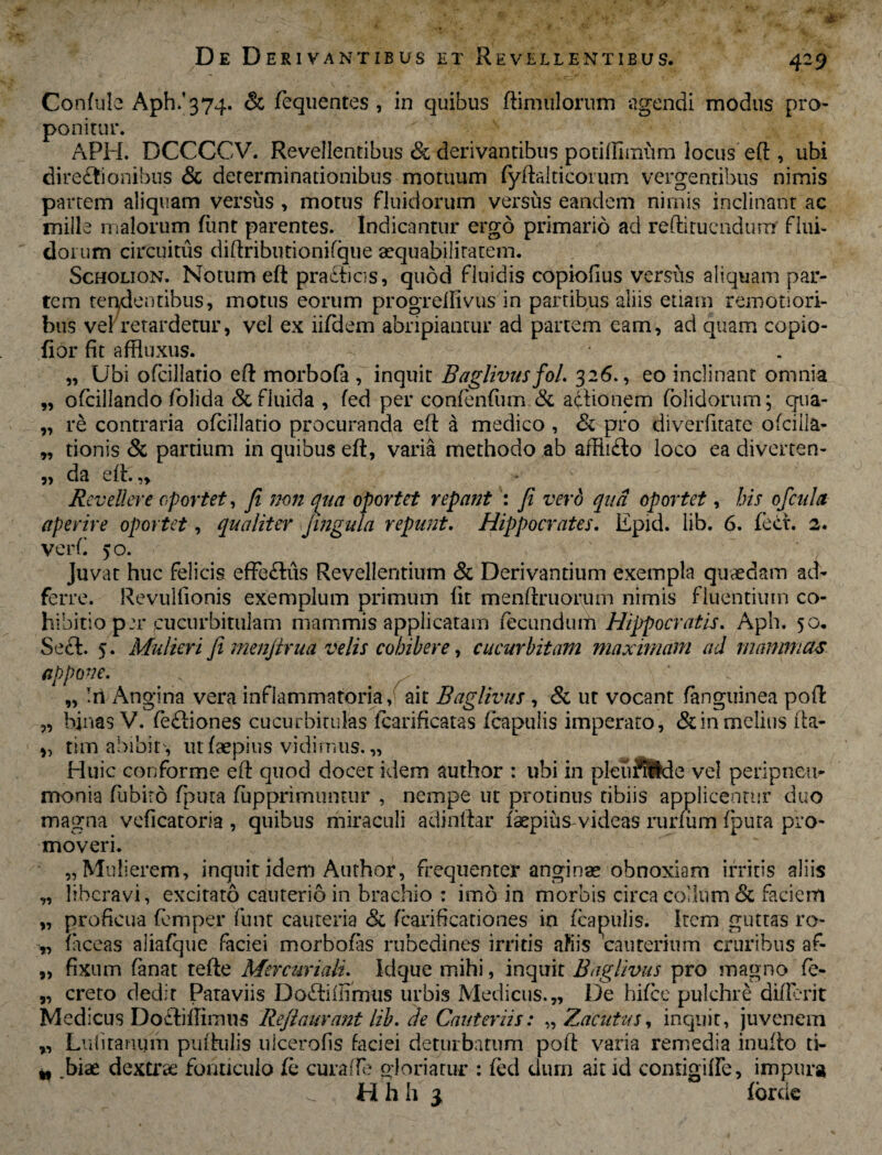 ■ De Derivantibus et Revellentibus. 429 »7 9> Confule Aph/374. & fequentes , in quibus (limulorum agendi modus pro¬ ponitur. APH. DCCCCV. Reveilentibus & derivantibus potifthmim locus eft , ubi directionibus & determinationibus motuum fyftalticorum vergentibus nimis partem aliquam versus , motus fluidorum versus eandem nimis inclinant ac mille malorum funt parentes. Indicantur ergo primario ad redi tuendum flui¬ dorum circuitus diftributionifque aequabilitatem. Scholion. Notum eft praCficis, quod fluidis copiofius versus aliquam par¬ tem tendentibus, motus eorum progrelfivus in partibus aliis etiam remotiori¬ bus vel retardetur, vel ex iifdem abripiantur ad partem eam, ad quam copio- fior fit affluxus. „ Ubi ofcillatio eft morbofa , inquit Baglivus fol. 326., eo inclinant omnia ofcillando folida & fluida , fed per confenfum & actionem (olidorum; qua¬ re contraria ofcillatio procuranda eft a medico , 81 pro diverfitate olcilla- tionis & partium in quibus eft, varia methodo ab affiiCto loco ea diverten¬ da eft.,. Revellere oportet, Ji non qua oportet repant : Ji vero qua oportet, bis ofcula aperire oportet, qualiter Jingula repunt. Hippocrates. Epid. lib. 6. fect. 2. verft 50. Juvat huc felicis effectus Revellentium & Derivantium exempla quaedam ad- ferre. Revulfionis exemplum primum fit menftruorum nimis fluentium co¬ hibitio per cucurbitulam mammis applicatam fecundum Hippocratis. Aph. 50. Seet. 5. Mulieri Ji menjtrua velis cohibere, cucurbitam maximam ad mammas appone. v . „ iri Angina vera inflammatoria, ait Baglivus , & ut vocant (anguinea poft „ binas V. feCtiones cucurbitulas lcarificatas fcapulis imperato, & in melius fta- tim abibit, ut faepius vidimus. „ Huic conforme eft quod docet idem author : ubi in pleuSUde vel peripnett- monia flibiro fputa fupprimuntur , nempe ut protinus tibiis applicentur duo magna vcficatoria , quibus miraculi adinftar faepiusvideas rurfiim fputa pro¬ moveri. „ Mulierem, inquit idem Author, frequenter anginae obnoxiam irritis aliis liberavi, excitato cauterio in brachio : imo in morbis circa collum & faciem proficua fcmper funt cauteria & fcarificationes in fcapulis. Item guttas ro- faceas aliafque faciei morbofas rubedines irritis ahiis cauterium cruribus af- „ fixum fanat tefte Mercuriali. Idque mihi, inquit Baglivus pro magno fe- „ creto dedit Paraviis Do£hlIimtis urbis Medicus.,, De hifice pulchre differit Medicus Do£lifIimu$ Reftaurant lib. de Cauteriis: „ Zacutus, inquit, juvenem „ Lufitamjm puftulis ulcerofis faciei deturbatum poft varia remedia inulto ti- .biae dextrae fonticulo fe curafte gloriatur : fed dum ait id contigiffe, impura H h h 3 fbreie y> r>