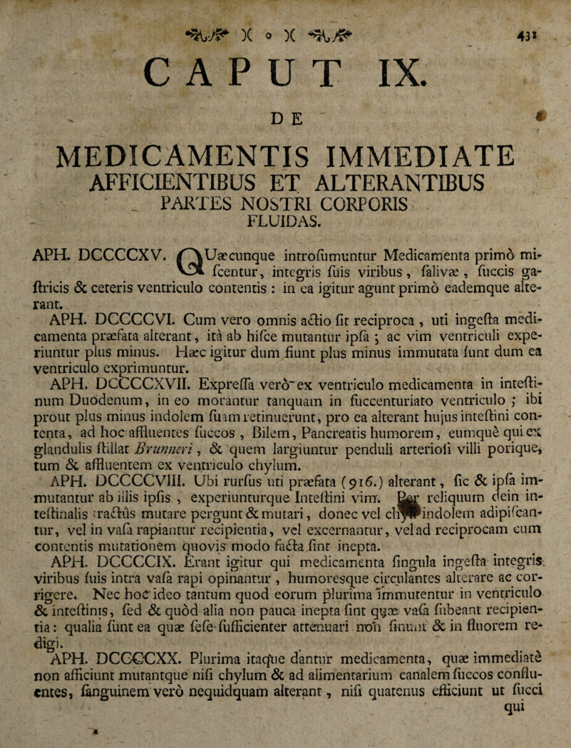 43» X o )( CAPUT IX. DE * MEDICAMENTIS IMMEDIATE AFFICIENTIBUS ET ALTERANTIBUS . PARTES NOSTRI CORPORIS FLUIDAS. APH. DCCCCXV. /^\Uaecunque introfumuntur Medicamenta primo mi- fcentur, integris fuis viribus, falivae , fuccis ga- ftricis & ceteris ventriculo contentis : in ea igitur agunt primo eademque alte¬ rant.. APH. DCCCCVI. Cum vero omnis aftio fit reciproca , uti ingefla medi¬ camenta praefata alterant, ita ab hifce mutantur ipfa ; ac vim ventriculi expe¬ riuntur pius minus. Haec igitur dum fiunt plus minus immutata funt dum ea ventriculo exprimuntur. \ APH. DCCCCXVII. Exprefla vero'ex ventriculo medicamenta in intefli- num Duodenum, ineo morantur tanquam in fuccenturiato ventriculo; ibi prout plus minus indolem fuamretinuerunt, pro ea alterant hujus intefhni con¬ tenta, ad hoc affluentes fuccos , Bilem, Pancreatis humorem, eumque qui ex glandulis ffillat Brunneri, & quem largiuntur penduli arterioli villi porique, tum & affluentem ex ventriculo chylum. APH. DCCCCVHI. Ubi rurfus uti profata (916.) alterant, fic & ipfa im¬ mutantur ab iliis ipfis , experiunturque Intefhni vim. reliquum dein in- teftinalis 'racfus mutare pergunt & mutari, donec vel cli^Pindoiem adipifcan- tur, vel in vafa rapiantur recipientia, vel excernantur, vel ad reciprocam cum contentis mutationem quovis modo fafta finr inepta. APH. DCCCCIX. Erant igitur qui medicamenta flngula ingefla integris viribus fuis intra vafa rapi opinantur , humoresque circulantes alterare ac cor¬ rigere. Nec hoc ideo tantum quod eorum plurima immutentur in ventriculo & inteftinis, fed & quod alia non pauca inepta fint qi^ce. vafa fubeant recipien¬ tia : qualia funt ea quae fefe-fiifficienter attenuari non finunt & in fluorem re¬ digi. v . . APH. DCGOCXX. Plurima itaque dantur medicamenta, quae immediate non afficiunt mutantque nili chylum & ad alimentarium canalem fuccos conflu¬ entes, fanguinem vero nequidquam alterant, nifl quatenus efficiunt ut fiicci v ' — qui