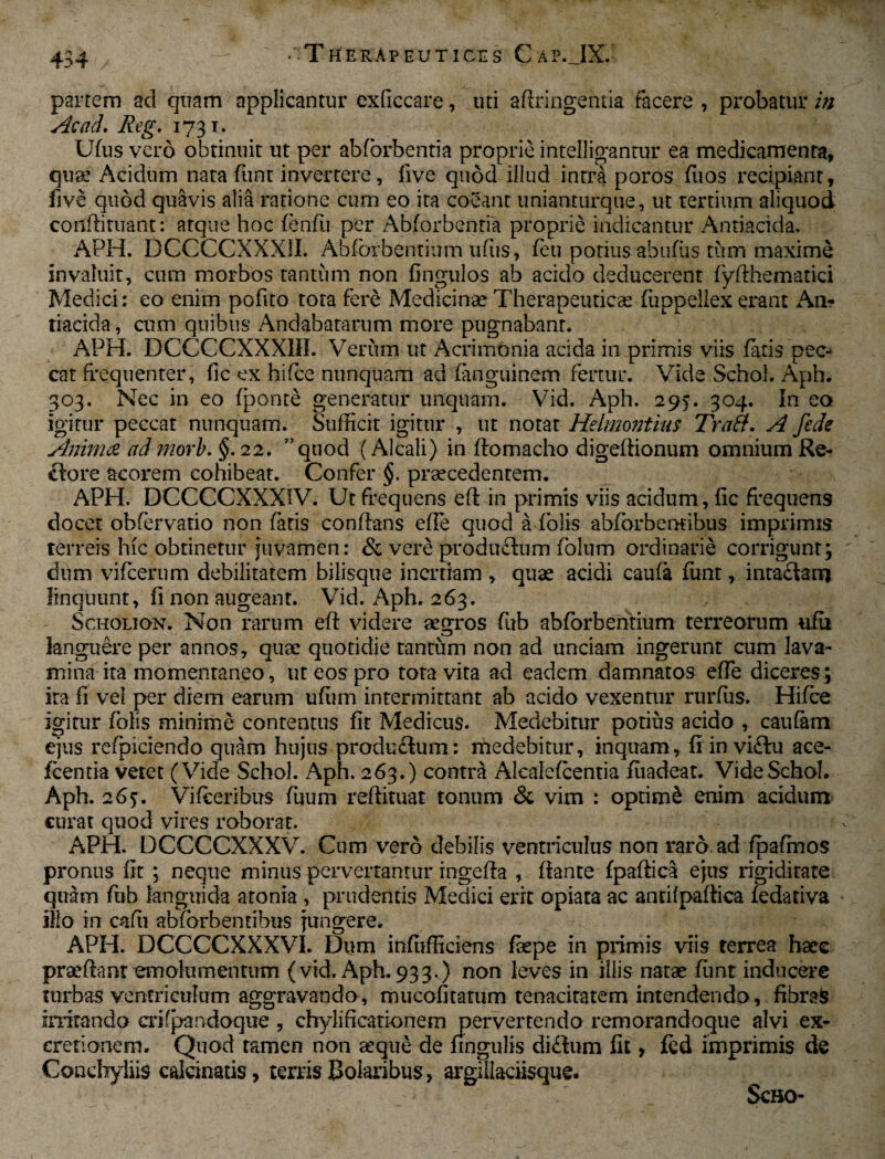 • -Therapeuticus Cap. IX. partem ad quam applicantur cxficcare, tui aftringentia facere , probatur in Acad.Reg. 1731. Ufus vero obtinuit ut per abforbentia proprie intelligantur ea medicamenta, quae Acidum nata funt invertere, five quod illud intra poros fuos recipiant, fi ve quod quavis alia ratione cum eo ita coeant unianturque, ut tertium aliquod conftituant: atque hoc fenfu per Abforbentia proprie indicantur Antiacida. APH. DCCCCXXX1I. Abfbrbentium ufus, feu potiusabufus tum maxime invaluit, cum morbos tantum non fingulos ab acido deducerent fyfthematici Medici: eo enim pofito tota fere Medicinae Therapeuticae fiippellex erant An? tiacida, cum quibus Andabatarum more pugnabant. APH. DCCCCXXXIII. Verum ut Acrimonia acida in primis viis fatis pec¬ cat frequenter, fic ex hifce nunquam ad fanguinem fertur. Vide Schol. Aph. 303. Nec in eo fponte generatur unquam. Vid. Aph. 295. 304. In eo Igitur peccat nunquam. Sufficit igitur , ut notat Heimontius Traft. A fede Anima ad mori. §. 22. ”quod (Alcali) in ftomacho digeftionum omnium Re¬ ctore acorem cohibeat. Confer §. praecedentem. APH. DCCCCXXXIV. Ut frequens eft in primis viis acidum, fic frequens docet obfervatio non fatis conftans efle quod a Tolis abfcrbemibus imprimis terreis hic obtinetur juvamen: & vere produftum fblum ordinarie corrigunt; dum vifcerum debilitatem bilisque inertiam , quae acidi caufa funt, intaflam linquunt, fi non augeant. Vid. Aph. 263. Scholion. Non rarum eft videre aegros fitb abfbrbentium terreorum ufii languere per annos, quae quotidie tantum non ad unciam ingerunt cum lava- mina ita momentaneo, ut eos pro tota vita ad eadem damnatos efte diceres; ira fi vel per diem earum ufum intermittant ab acido vexentur rurfus. Hifce igitur folis minime contentus fit Medicus. Medebitur potius acido , caufam ejus refpiciendo quam hujus produ£tom: medebitur, inquam, fi in vi£to ace- fcentia vetet (Vide Schol. Aph. 263.) contra Alcalefcentia fiiadeat. Vide Schol. Aph. 265. Vifeeribus fiium reftituat tonum & vim : optimi enim acidum curat quod vires roborat. APH. DCCCCXXXV. Cum vero debilis ventriculus non raro ad fpafmos pronus fit ; neque minus pervertantur ingefta , ftante fpaftica ejus rigiditate quam fiib languida atonia , prudentis Medici erit opiata ac antifpaflica fedativa Illo in cafii abfbrbentibus jungere. APH. DCCCCXXXVI. Dum infufficiens faepe in primis viis terrea haee praeftanr emolumentum (vid.Aph.933.) non leves in illis natae funt inducere turbas ventriculum aggravando, mucofitatum tenacitatem intendendo, fibrafc irritando crifpandoque , chylificationem pervertendo remorandoque alvi ex¬ creti onem. Quod tamen non aeque de lingulis di£tum fit, fed imprimis de Conchyliis cakinatis, terris Boiaribus, argiliaciisque. ScBO-