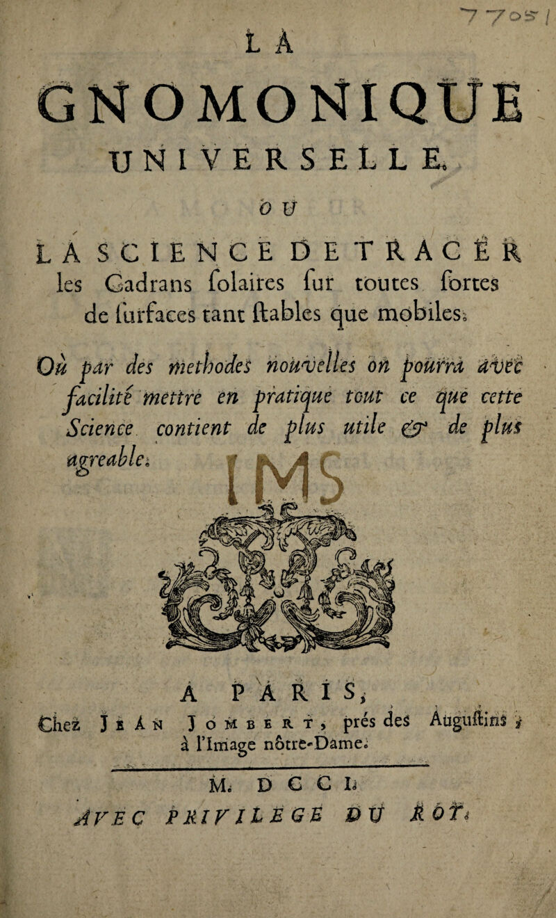 ~7oS' / L A GNOMO UNIVERSELLE, O Ü LÀ SCIENCE DETRACÊR les Cadrans folaires lur toutes fortes de lurfaces tant ftables que mobiles; Où par des méthodes nouvelles on pourra avec facilité mettre en pratique fout ce que cette Science contient de plus utile OP de plus mreable. A PARIS, > \ Chez J B À N J ombert, prés des Aüguftins * à l’Image nôtre-Dâme; M; D C C I; AVEC PRIVILEGE DV MOT*