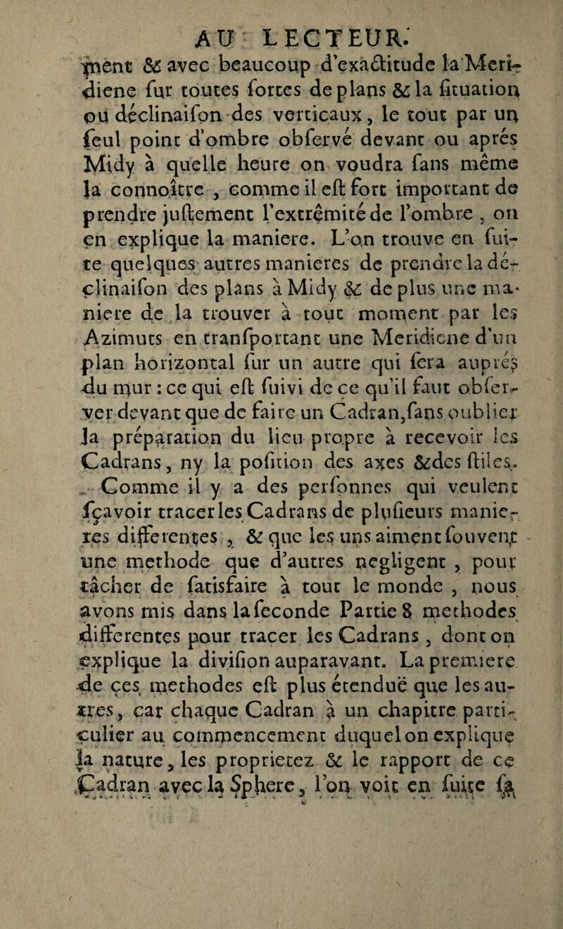 yntnt & avec beaucoup d’exaélitude la Meri- diene fur toutes fortes de plans &la fituatiou ou déclinaifqn des verticaux, le tout par un feul point d’ombre obfervé devant ou apres îvlidy à quelle heure on voudra fans même la coiinoître , comme il eft fort important de prendre juftement l'extrémité de l’ombre , on en explique la maniéré. L’on trouve en fui¬ te quelques autres maniérés de prendre la dé- clinaifon des plans àMicly &; déplus une ma* niere (Je la trouver à tout moment par les Azimuts en tranfportanc une Meridicne d'un plan horizontal fur un autre qui fera auprès du mur : ce qui eft fuivi de ce qu’il faut obier- ver devant que de faire un Cadranffans oublier Ja préparation du Heu propre à recevoir les Cadrans, ny la pofitio.n des axes &des ftiles. Comme il y a des perfonnes qui veulent fçavoir tracer les Cadrans de plu fleurs manié¬ rés differentes , &que les uns aiment fouven5t une méthode que d’autres négligent , pour tâcher de fatisfaire à tout le monde , nous avons mis dans lafeconde Parties méthodes differentes pour tracer les Cadrans , dont on explique la divifion auparavant. La première de çes méthodes eft plus étendue que les au¬ tres, car chaque Cadran à un chapitre parti¬ culier au commencement duquel on explique |a naturelles proprierez & le rapport de ce Cadran avec la Sphère, Ion voit en fuite fa