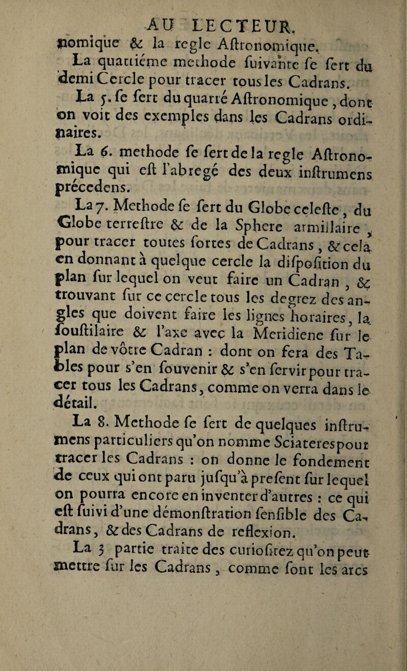 jpomique & la règle Aftronomique, La quatrième méthode fuivantc fe fert du demi Cercle pour tracer tous les Cadrans. La y. fe ferc du quarté Aftronomique , dont on voit des exemples dans les Cadrans ordi¬ naires. .La 6. méthode fe fert de la réglé Aftrono- ïïiiquc qui eft 1 abrégé des deux inftrumens précedens. La 7. Méthode fe fert du Globe celefte, du Globe terreftre & de la Sphere armiilaire , pour tracer toutes fortes de Cadrans , &ce!a en donnant à quelque cercle la difpofition du plan fur lequel on veut faire un Cadran , Sç trouvant fur ce cercle tous les degrez des an¬ gles que doivent faire les lignes horaires, la fouftilaire & l’axe avec la Meridiene fur le plan de vôtre Cadran : dont on fera des Ta¬ bles pour s’en fouvenir & s’en fervirpour tra¬ cer tous les Cadrans, comme on verra dans le détail. La 8. Méthode fe fert de quelques inftru- naens particuliers qu’on nomme Sciaterespour tracer les Cadrans : on donne le fondement de ceux qui ont paru jufqu a prelênt fur lequel on pourra encore en inventer d’autres : ce qui eft fuivi d’une démonftration fenfiblc des Ca¬ drans, & des Cadrans de reflexion. La 3 partie traite des curioGrez qu’on peut mettre far les Cadrans , comme font les arcs