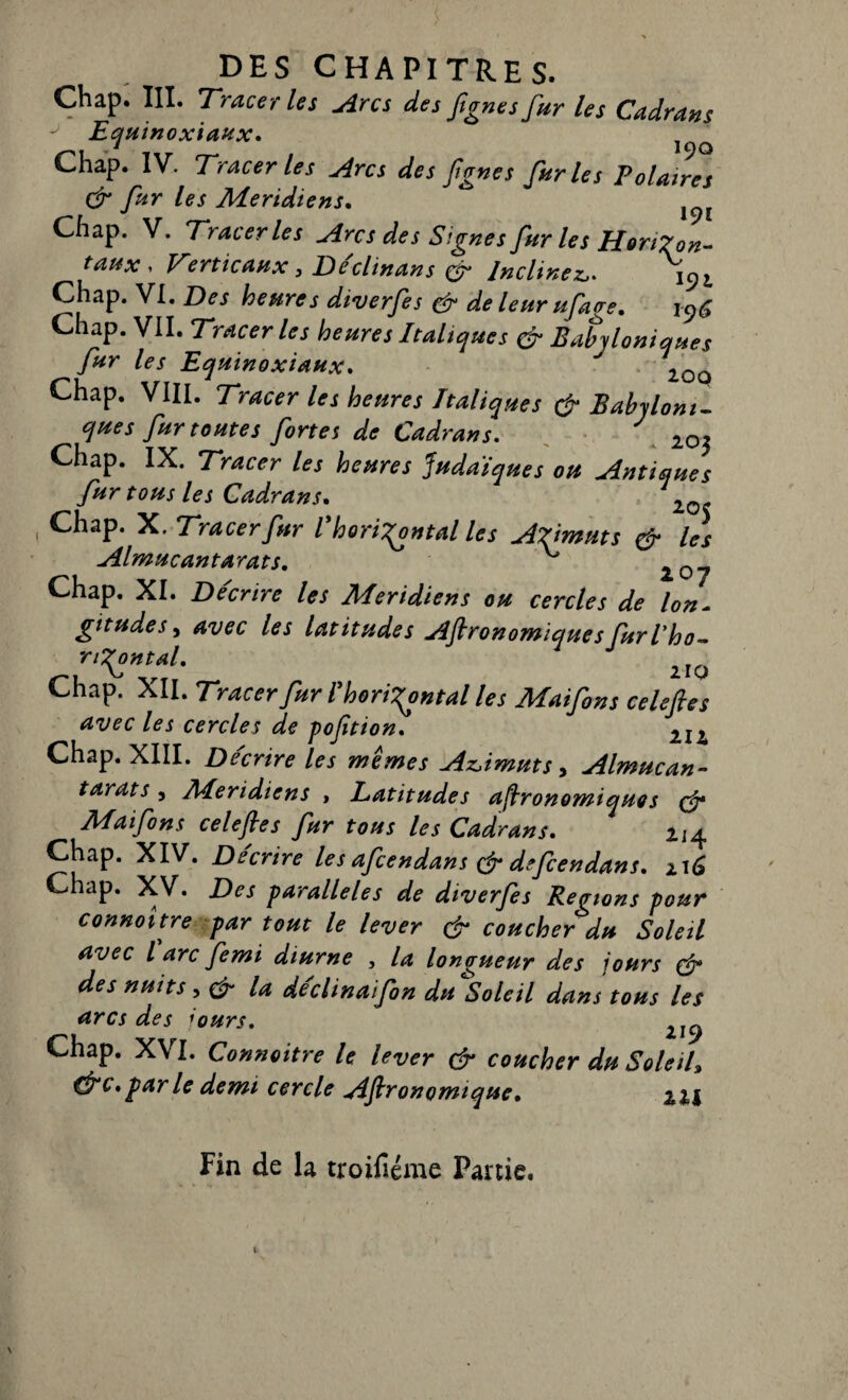 Chap. III. Tracer les Arcs des fignes fur les Cadrans Equinoxiaux. 1(^Q Chap. IV. Tracer les Arcs des fgnes furies Folâtres & fur les Méridiens. Chap. V. Tracer les Arc s des Signes fur les Horizon¬ taux , Verticaux, De'clinans Inclinez,. \9l Chap. VI. Des heures diverfes & de leur ufage, i96 Chap. VII. Tracer les heures Italiques & Babjloniques ^fur les Equinoxiaux. 20û Chap. VIII. Tracer les heures Italiques & Babyloni- que s fur toutes fortes de Cadrans. . 203 Chap. IX. Tracer les heures judaïques ou Antiques fur tous les Cadrans. 1Q Chap. K. Tracer fur l horizontal les Azimuts & les Almucantarats. ^ Chap. XI. Décrire les Méridiens eu cercles de Ion. gitudes, avec les latitudes Jï'ftronowiquesfurl’ho~ riront al. Chap. XII. Tracer fur I horizontal les Maifons celeftes avec les cercles de poftion. 2Ii Chap. XIII. De'crire les mêmes Azimuts, Almucan¬ tarats , Méridiens , Latitudes astronomiques çfr Maifons celefies fur tous les Cadrans. ^4 Chap. XIV. Décrire les afcendans çf defcendans. 116 Chap. XV. Des parallèles de diverfes Régions pour connoitre par tout le lever çf coucher du Soleil avec l arc femi diurne , la longueur des jours & des nuits, & la déclinaifon du^Soleil dans tous les arcs des j,ours. 2I^ Chap. XVI. Connoitre le lever çfr coucher du Soleil, &c.parle demi cercle Agronomique. zil Fin de la troifiéme Partie.