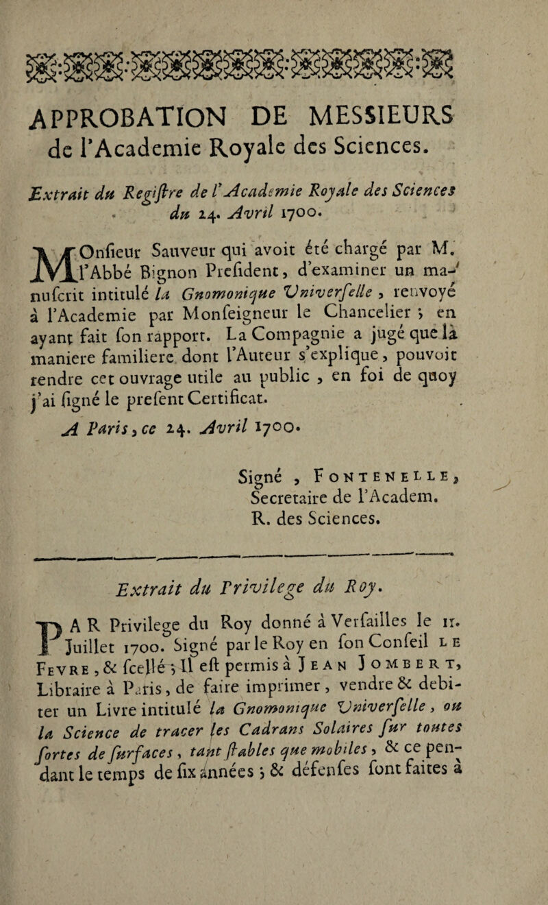 approbation de messieurs de l’Academie Royale des Sciences. Extrait du Regtftre de ïAcadémie Royale des Sciences . du 24. Avnl 1700. MOnfieur Sauveur qui avoit été chargé par M. l’Abbé Bignon Prefident, d’examiner un ma-' nuferit intitulé U Gnomonique Vniverfelle , renvoyé à l’Academie par Monfeigneur le Chancelier *, en ayant fait fon rapport. La Compagnie a jugé que là maniéré familière dont l’Auteur s’explique, pouvoir rendre cet ouvrage utile au public , en foi de quoy j’ai figné le prefent Certificat. A Paris, ce 24. Avril 1700. Signé , Fonteueuej Secrétaire de l’Academ. R. des Sciences. Extrait du Privilège du Roy. PAR Privilège du Roy donné à Verfailles le ir. Juillet 1700. Signe par le Roy en fon Ccnfeil l e Fevre , & fcejlévll eft permis à J e a n Jombert, Libraire à Paris, de faire imprimer , vendre & débi¬ ter un Livre intitulé la Gnomomque ZJniverfelle, ou la Science de tracer (es Cadrans Solaires fur toutes fortes de fur face s , takt fables que mobiles, & ce pen¬ dant le temps de fix Années & défenfes font faites a