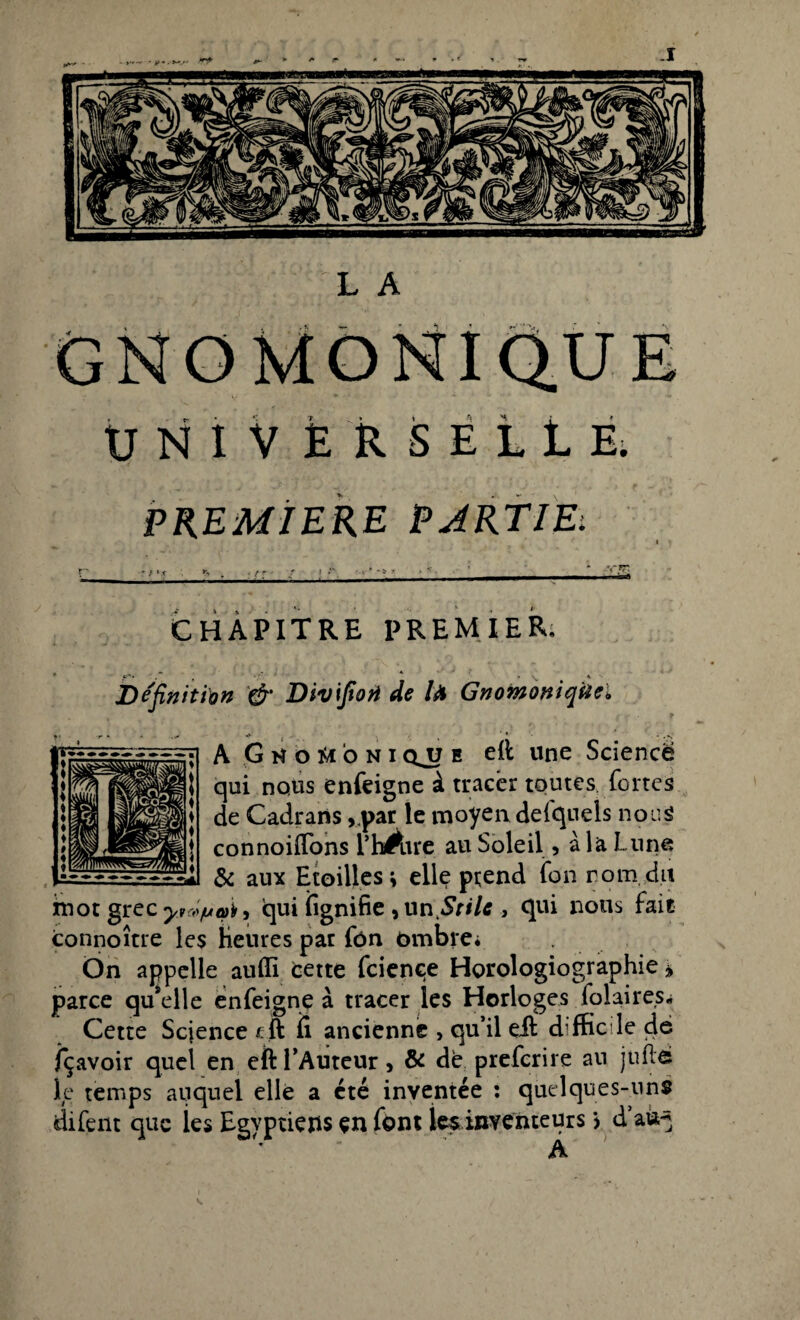 GNOMONIQU ÜNIV ÉRSEiLE. PREMIERE PARTIE: CHAPITRE PREMIER; Définit fan & Divifioji de fa Gnomoniqtie* A GhoW'oni qjj e eit une Science qui nous enfeigne à tracer toutes fortes de Cadrans , par le moyen defqnels nous connoiffons l’hÀre au Soleil 5 à la Lune & aux Etoilles; elle prend fon rom.du imot grec y* à pat) qui fignifie , un Srilc , qui nous fait connoître les Heures pat fôn ombre* On appelle atiffi cette fciençe Horologiographie * parce quelle enfeigne à tracer les Horloges fol ai res. Cette Scjence cft ii ancienne , qu’il eft difficile de fçavoir quel en eft l’Auteur, & de prefcrire au juftô le temps auquel elle a été inventée : quelques-uns difent que les Egyptiens en font les inventeurs j d’aù^