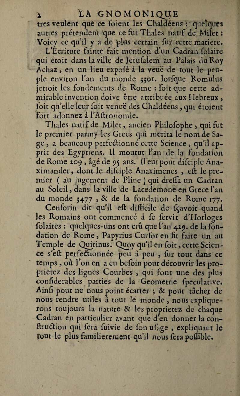 très veulent que ce foient les Chaldéens : quelques autres prétendent que ce fut Thaïes natif de Milet i Voicy ce qu’il y a de -plus certain fur cette matière. L’Ecriture fainte fait mention d’un Cadran folaire qui étoit dans la ville de Jerufalem ail Palais du Roy Achaz, en un lieu expofé à la veuê de tout le peu* pie environ l’an du monde 336t. lorfque Romulus jettoit les fondements de Rome : foit que cette ad¬ mirable invention doive être attribuée aux Hebreux , foit qu’elle leur doit venue* des Chaldéens, qui étoient fort adonnez à l’Aftronomie. Thaïes natif de Milet, ancien Philofophe > qui fut le premier parmy les Grecs qui mérita le nom de Sa¬ ge , a beaucoup perfedionné cette Science, qu’il ap¬ prit des Egyptiens. Il mourut Pan de la fondation de Rome 209 > âgé de 95 ans. Il eut pour difciple Ana- ximander, dont le difciple Anaximenes , eft le pre¬ mier ( au jugement de Pline ) qui drefla un Cadran au Soleil, dans la ville de Lacedemone en Grece l’an du monde 3477 , & de la fondation de Rome 177. Cenforin dit qu’il eft difficile de fçavoir quand les Romains ont commencé à fe fervir d’Horloges Polaires : quelques-uns ont crû que l’an 429. de la fon¬ dation de Rome, Papyrius Curfor en fit faire un ail Temple de Quirinus. Quoy qu’il en foit, cette Scien¬ ce s’efi: perfectionnée peu à peu , fur tout dans ce temps, où Ton en a eu befoin pour découvrir les pro- prietez des lignes Courbes , qui font une des pins considérables parties de la Geometrie fpeculative* Ainfi pour 11e nous point écarter i & pour tâcher de nous rendre utiles â tout le monde , nous explique¬ rons toujours la nature Si les proprietez de chaque Cadran en particulier avant que d’en donner la con- ftru&ion qui fera fuivie de fon ufage , expliquant le tout le plus familièrement qu’il nous fera poffible.