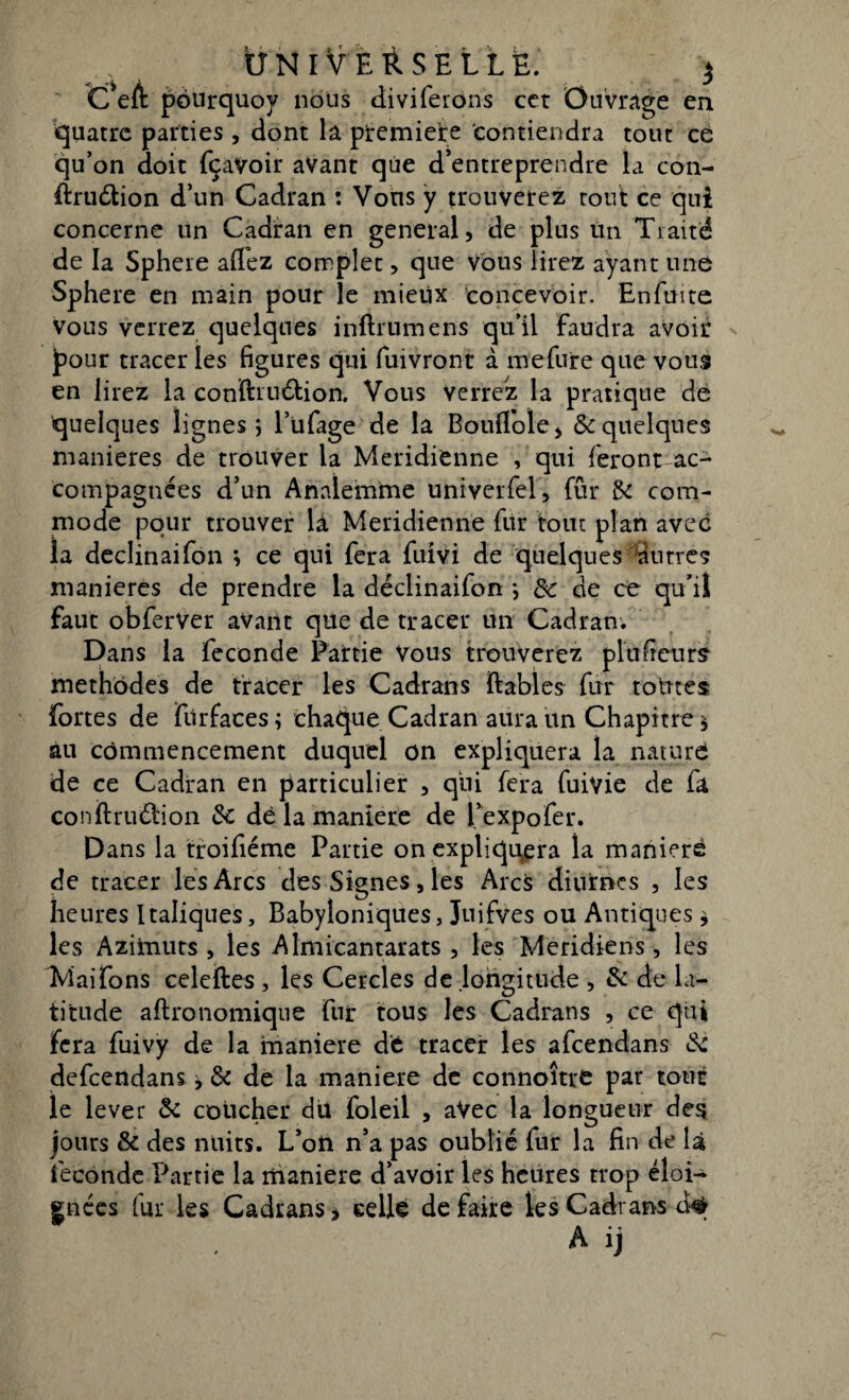 C’eft pourquoy nous dmferons cet Ouvrage en quatre parties , dont la première contiendra tout ce qu’on doit fçavoir avant que d’entreprendre la con- ftru&ion d’un Cadran : Vons y trouverez tout ce qui concerne tin Cadran en general, de plus lin Traité de la Sphere aifez complet, que Vous lirez ayant une Sphere en main pour le mieiix concevoir. Enftme vous verrez quelques inftrumens qu’il faudra avoir pour tracer les figures qui fuivront à mefure que vous en lirez la confiauétion. Vous verrez la pratique de quelques lignes ; l’ufage de la Boulfole, & quelques maniérés de trouver la Méridienne , qui feront ac¬ compagnées d’un Annlemme univerfel, fur & com¬ mode pour trouver là Méridienne fur tout plan avec la declinaifon } ce qui fera fuivi de quelques antres maniérés de prendre la declinaifon *, de de ce qu'il faut obferver avant que de tracer un Cadran. Dans la fécondé Partie Vous trouverez plu fleurs- méthodes de tracer les Cadrans ftables fur totnes fortes de fiirfaces ; chaque Cadran aura un Chapitre * au commencement duquel on expliquera la nature de ce Cadran en particulier , qui fera fuivie de fa conftrudbon 3c dé la maniéré de l’expofer. Dans la troifiéme Partie on expliquera la maniéré de tracer les Arcs des Signes, les Arcs diurnes , les heures Italiques, Babyloniques, Juifves ou Antiques, les Azimuts, les Almicantarats , les Méridiens, les Maifons celeftes , les Cercles de .longitude , & de la¬ titude aftronomiqne fur tous les Cadrans , ce qui fera fuivy de la maniéré dé tracer les afeendans 3c defeendans ^ & de la maniéré de connoîtré par tout le lever 3c coucher du foleil , aVec la longueur des jours & des nuits. L’on n’a pas oublié fur la fin de là fécondé Partie la manière d’avoir les heures trop éloi¬ gnées fur les Cadrans, celle de faire les Cadrans d#