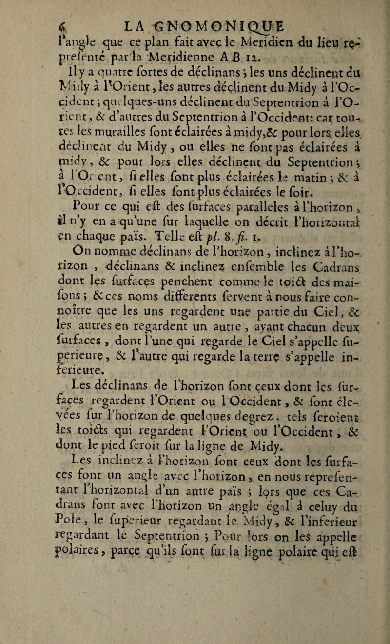 « LA €NOMGNïQ^JE 1 angle que ce plan fait avec le Méridien du lieu rç* prefente par la Méridienne A B 12. Il y a quatre fortes de déclinans > les uns déclinent du Midy a l'Orient,les autres déclinent du Midy à l’Oc¬ cident ; quelques-uns déclinent du Septentrion à l’O- nent, & d’antres du Septentrion a l’Occident: car tou-; tes les murailles font éclairées à midy,&c pour lors elles déclin ent du Midy , ou elles ne font pas éclairées à taiidy, & pout lors elles déclinent du Septentrion \ à 1 Or ent, fi elles font plus éclairées le matin *, Si à 1 Occident, fi elles font plus éclairées le foir. Pour ce qui efl des furfaces parallèles à l’horizon 5 il n’y en a qu’une fur laquelle on décrit l’horizontal en chaque pais. Telle eft pl. 8.fi. 1. On nomme déclinans de l’horizon , inclinez à l’ho¬ rizon , déclinans Si inçlinez enfemble les Cadrans, dont les furfacçs penchent comme le toiél des mai- fons ; &ces noms differents fervent à nous faire con¬ coure que les uns regardent une partie du Ciel, St les autres en regardent un autre , ayant chacun deux furfaces , dont Tune qui regarde le Ciel s’appelle fu- perieure. Si l’autre qui regarde la terrç s’appelle in¬ ferieure. Les déclinans de l’horizon font ceux dont les fur- faces regardent l’Orient ou 1 Occident, Si font éle¬ vées fur l’horizon de quelques degrez, tels feroient les toi&s qui regardent l’Orient ou l’Occident, Si dont le pied feroit fur la ligne de Midy. Les inclinez à l’horizon font ceux dont les furfa- ces font un angle avec l’horizon , en nous reprefen- tant 1 horizontal d’un autre pais *, lors que ces Ca¬ drans font avec 1 horizon un angle égal à celuy du Pôle3 le fuperieur regardant le Midy, St l’inferieur regardant le Septentrion ; Pour lors on les appelle polaires, parce qu’ils font fur la ligne polaire qui eft;