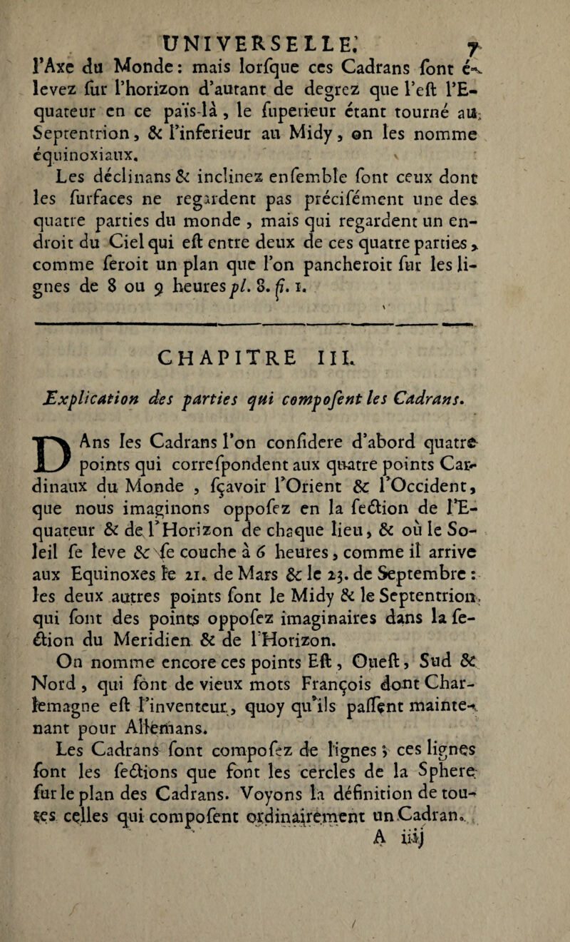 l’Axe du Monde: mais lorfque ces Cadrans font é*- levez fur l’horizon d’autant de degrcz que l’eft l’E¬ quateur en ce païs-là , le fupeiienr étant tourné att; Septentrion, & l’inferieur au Midy, on les nomme équinoxiaux. y Les déclinans& inclinez enfemble font ceux donc les furfaces ne regardent pas précifémcnt une des quatre parties du monde , mais qui regardent un en¬ droit du Ciel qui eft entre deux de ces quatre parties comme feroit un plan que l’on pancheroit fur les li¬ gnes de 8 ou 9 heures pi. 8. i. CHAPITRE IIL Explication des parties qtii compofent les Cadrans. DAns les Cadrans l’on confidere d’abord quatre points qui correfpondent aux quatre points Car¬ dinaux du Monde , fçavoir l’Orient 8c l’Occident, que nous imaginons oppofez en la fe&ion de l’E¬ quateur 8c de l’Horizon de chaque lieu, 8c où le So¬ leil fe îeve Se Te couche à 6 heures, comme il arrive aux Equinoxes le zi. de Mars 8c le 23. de Septembre : les deux autres points font le Midy 8c le Septentrion, qui font des points oppofez imaginaires dans la fe- dion du Méridien 8c de l'Horizon. On nomme encore ces points Eft , Oueft, Sud 8c Nord , qui font de vieux mots François dont Char¬ lemagne eft l’inventeur , quoy qu’ils paftçnt mainte-», nant pour Allérhans* Les Cadrant font compofez de lignes y ces lignes font les ferions que font les cercles de la Sphere fur le plan des Cadrans. Voyons la définition de tou¬ tes celles qui compofent ordinairement un Cadran. A iiij /