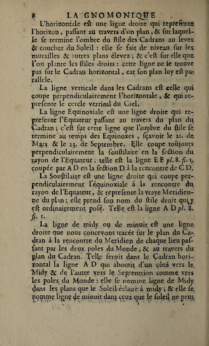 L’horizontale eft une ligne droite qui représente l’horizon, paftànt au travers d’un plan, & fur laquel¬ le fe termine l’ombre du flile des Cadrans au lever de coucher du Soleil : elle fe fait de niveau fur les murailles de autres plans élevez ; de c’eft fur elle que l’on plante les ftiles droits : cette ligne ne le trouve pas fur le Cadran horizontal, car fon plan luy eft pa? rallele. La ligne verticale dans les Cadrans eft celle qui çoupe perpendiculairement l’horizontale, $c quire- prefente le cercle vertical du Ciel, La ligne Equinoxiale eft une ligne droite qui re- prefente l’Equateur paftant au travers du plan dq Cadran ; c’eft fpr cettç ligne que l’onpbre du ftile fe, termine au temps des Equinoxes , fçavoir le 21. de. M^vs & le 23. de Septembre. Elle çpupe toujours perpendiculairement la fouftilaire en la feétion du çayon de l’Equateur. telle eft la ligne E Ë pl. 8. fi. t:, çoupée par A D en la fe&ion D, à la rencontre de C D. La Sonftilaire eft une ligne droite qui coupe per¬ pendiculairement l’équinoxiale à U rencontre du ïayon de l’Equateur, de r.eprefente la yraye Méridien¬ ne du plan: elle prend fou nom du ftile droit qufy, çft ordinaireiTient pofé. Telle eft la ligne A D pl. 8. fi. T* La ligne de midy de minuit eft une ligne droite que nous concevons tracée fur le plan du Ca¬ dran à la rencontre du Méridien de chaque lieu paf¬ fant par les deux pôles du Monde, de au travers du plan du Cadran. Telle feroit dans le Çadran hori¬ zontal la ligne A D qui aboutir d’un cote vers le. Midy de de l’autre vers le Septentrion comme vers les pôles du Monde : elle fe nomme ligne de Midy 4&ns le? plans que le Soleil, éclaire à rpidy > & elle fe