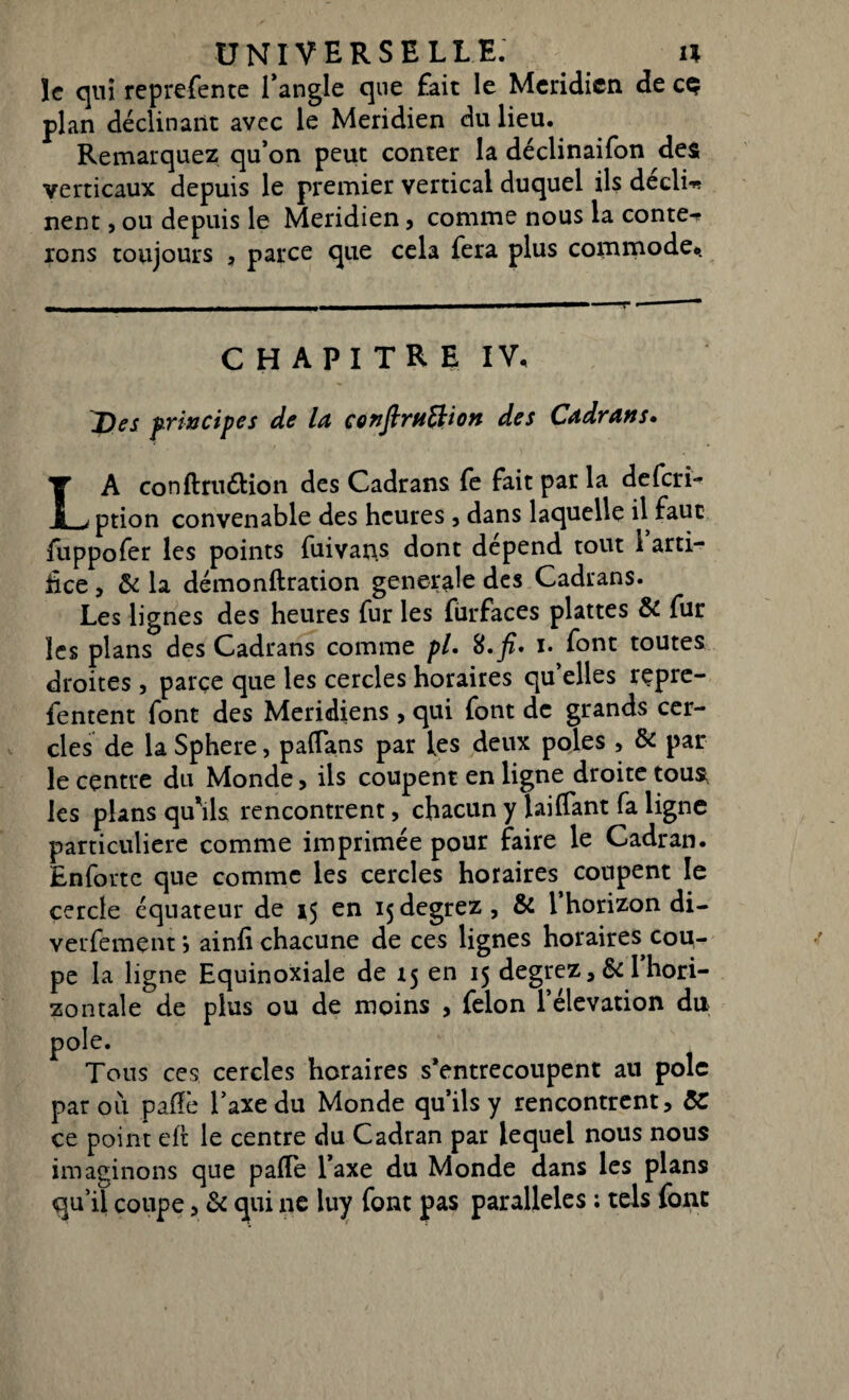 ïc qui reprefente l’angle que fait le Méridien de cç plan déclinant avec le Méridien du lieu. Remarquez qu’on peut conter la déclinaifon des verticaux depuis le premier vertical duquel ils déclic nent, ou depuis le Méridien, comme nous la conter rons toujours , parce que cela fera plus commode*. CHAPITRE IV* Des principes de ld çonfirtiftion des Cadrans» LA conftruétion des Cadrans fe fait par la deferi- ption convenable des heures, dans laquelle il faut fuppofer les points fuivans dont dépend tout i arti¬ fice , & la démonftration generale des Cadrans. Les lignes des heures fur les fiirfaces plattes & fur les plans des Cadrans comme pl. 8. fi. i. font toutes droites, parce que les cercles horaires qu’elles repre- fentent font des Méridiens, qui font de grands cer¬ cles de la Sphere, pafTans par les deux pôles, & par le centre du Monde, ils coupent en ligne droite tous, les plans qu’ils rencontrent, chacun y lai (Tant fa ligne particulière comme imprimée pour faire le Cadran. Enforte que comme les cercles horaires coupent le cercle équateur de 15 en ijdegrez, & l’horizon di¬ versement j ainfi chacune de ces lignes horaires cou¬ pe la ligne Equinoxiale de 15 en 15 degrez , & 1 hori¬ zontale de plus ou de moins , félon l’élévation du pôle. Tous ces cercles horaires s’entrecoupent au pôle par où pafîè l’axe du Monde qu’ils y rencontrent, &C ce point eft le centre du Cadran par lequel nous nous imaginons que pafTe l’axe du Monde dans les plans qu’il coupe, & qui ne luy font pas parallèles : tels font