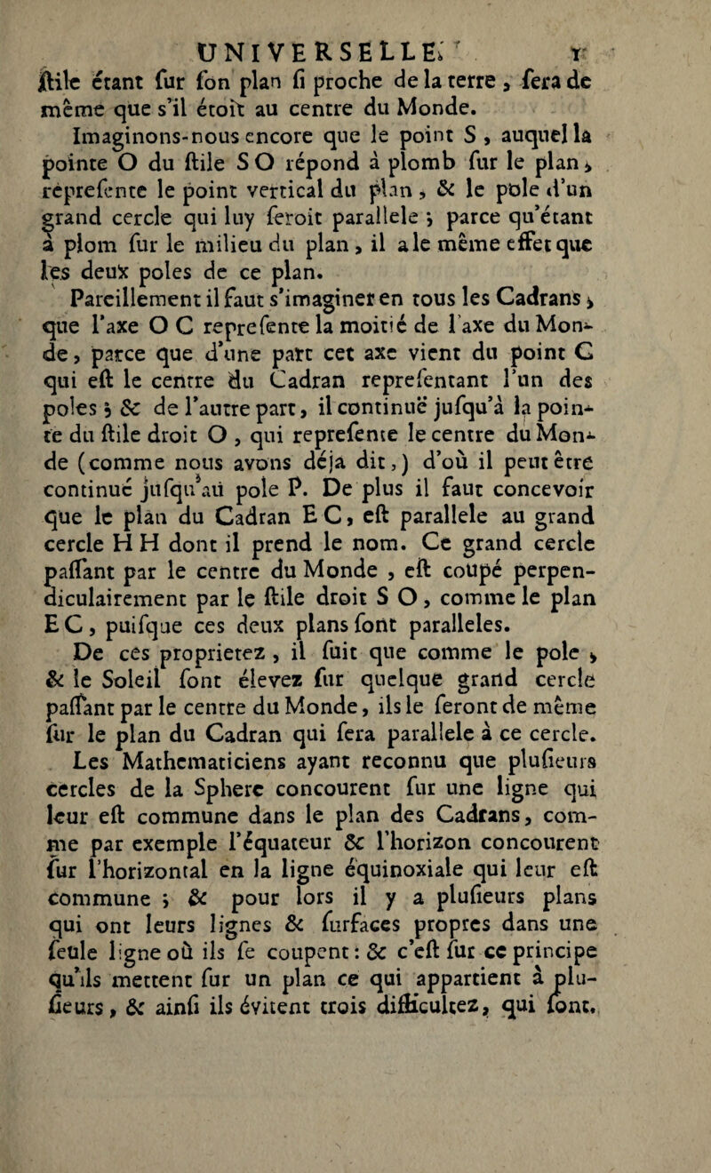 jftile étant fur fon plan fi proche de la terre , fera de même que s’il étoit au centre du Monde. Imaginons-nous encore que le point S, auquel la pointe O du ftile S O répond à plomb fur le plan > rèprefcnte le point vertical du plan * & le pôle d’un grand cercle qui luy feroit parallèle *, parce qu’étant a plom fur le milieu du plan, il ale même effet que les deufc pôles de ce plan. Pareillement il faut s’imaginer en tous les Cadrans * que Taxe O C reprefente la moitié de l'axe du Mon¬ de , parce que d’une parc cet axe vient du point G qui eft le centre du Cadran reprefentant l’un des pôles 3 fie de l’autre part, il continue jufqu’à la poin¬ te du ftile droit O , qui reprefente le centre duMon^ de (comme nous avons déjà dit,) d’où il peut être continué jiifqu aii pôle P. De plus il faut concevoir que le plan du Cadran EC, eft parallèle au grand cercle HH dont il prend le nom. Ce grand cercte paftant par le centre du Monde , eft coupé perpen¬ diculairement par le ftile droit S O> comme le plan E C , puifque ces deux plans font parallèles. De ces proprietez , il fuit que comme le pôle » & le Soleil font élevez fur quelque grand cercle paftant par le centre du Monde, ils le feront de même fin* le plan du Cadran qui fera parallèle à ce cercle. Les Mathématiciens ayant reconnu que plufieurs cercles de la Sphère concourent fur une ligne qui leur eft commune dans le plan des Cadrans, com¬ me par exemple l’équateur Sc l’horizon concourent fur l’horizontal en la ligne équinoxiale qui leur eft commune * & pour lors il y a plufieurs plans qui ont leurs lignes fie furfaces propres dans une feule ligne où ils fe coupent :& c’eft fur ce principe qu’ils mettent fur un plan ce qui appartient à plu¬ fieurs, fie ainfi ils évitent trois difficultés, qui font.