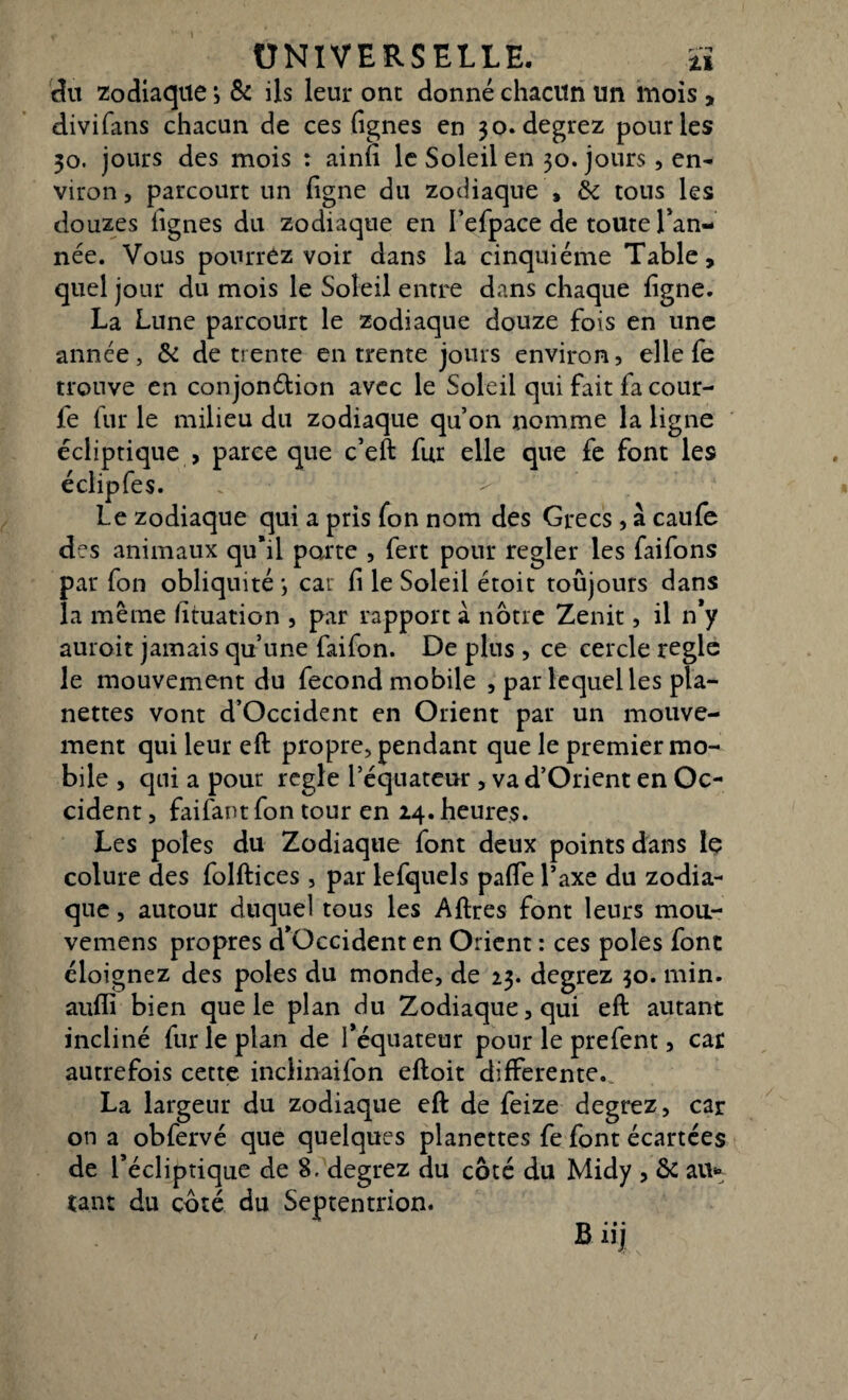 du zodiaque > & ils leur ont donné chacun un mois , divifans chacun de ces (ignés en 30. degrez pour les 30. jours des mois : ainfi le Soleil en 50. jours, en¬ viron, parcourt un (igné du zodiaque , & tous les douzes lignes du zodiaque en I’efpace de toute Tan¬ née. Vous pourrez voir dans la cinquième Table, quel jour du mois le Soleil entre dans chaque (igné. La Lune parcourt le zodiaque douze fois en une année, & de trente en trente jours environ, elle fe trouve en conjondlion avec le Soleil qui fait fa cour- fe fur le milieu du zodiaque qu’on nomme la ligne écliptique , parce que c’eft fur elle que fe font les éclipfes. Le zodiaque qui a pris fon nom des Grecs, à calife des animaux qu*il porte , fert pour regler les faifons par fon obliquité ; car (i le Soleil étoit toujours dans la même fituation , par rapport a notre Zenit, il n*y auroit jamais qu’une faifon. De plus , ce cercle régie le mouvement du fécond mobile , par lequel les pla- nettes vont d’Occident en Orient par un mouve¬ ment qui leur eft propre, pendant que le premier mo¬ bile , qui a pour réglé l’équateur , va d’Orient en Oc¬ cident , faifant fon tour en 24. heures. Les pôles du Zodiaque font deux points dans le colure des folftices, par lefquels pa(Te l’axe du zodia¬ que , autour duquel tous les Aftres font leurs mou- vemens propres d’Occident en Orient : ces pôles font éloignez des pôles du monde, de 23. degrez 30. min. aufii bien que le plan du Zodiaque, qui eft autant incliné fur le plan de l’équateur pour le prefent, car autrefois cette inclinaifon eftoit differente. La largeur du zodiaque eft de feize degrez, car on a obfervé que quelques planettes fe font écartées de l’écliptique de 8. degrez du côté du Midy , & au* tant du côté du Septentrion. B iij