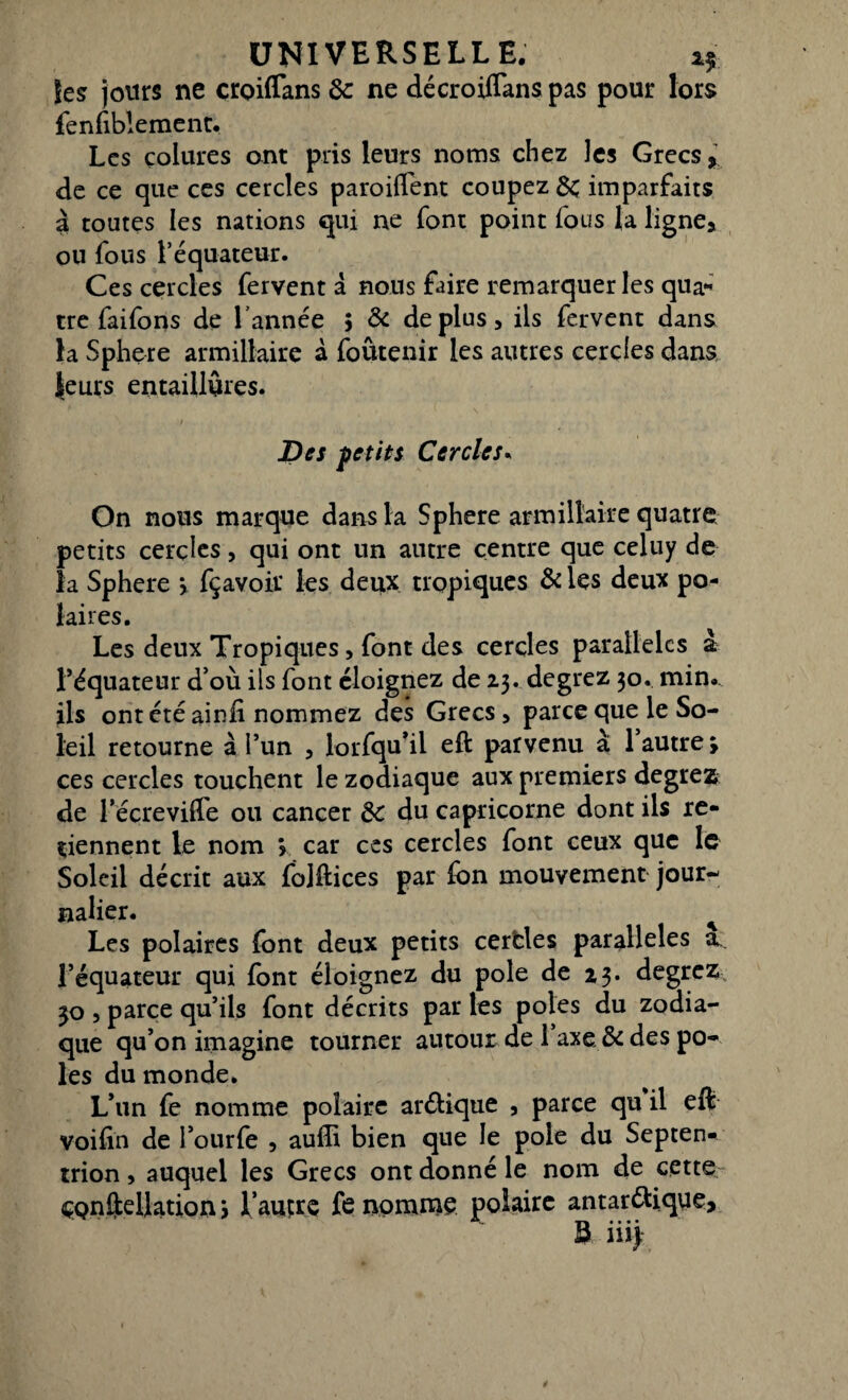 les: jours ne croiflans 3c ne décroiflans pas pour lors fenfiblemenc. Les çolures ont pris leurs noms chez les Grecs, de ce que ces cercles paroiffent coupez 3c imparfaits à toutes les nations qui ne font point fous la ligne, ou fous l’équateur. Ces cercles fervent a nous faire remarquer les qua- tre faifons de Tannée 5 3c déplus, ils fervent dans la Sphere armillaire à foutenir les autres cercles dans leurs entaillùres. Des petits Cercles. On nous marque dans la Sphere armillaire quatre petits cercles, qui ont un autre centre que celuy de la Sphere > fçavoir les deux tropiques 3c les deux po¬ laires. Les deux Tropiques, font des cercles parallèles à l’équateur d’où ils font éloignez de 23. degrez 30. min. ils ont été ainli nommez des Grecs , parce que le So¬ leil retourne à l’un , lorfqu’il eft parvenu à 1 autre, ces cercles touchent le zodiaque aux premiers degrez de Téçrevifle ou cancer 3c du capricorne dont ils re¬ tiennent le nom > car ces cercles font ceux que le Soleil décrit aux fojftices par lion mouvement jour¬ nalier. ^ Les polaires font deux petits cerfcles parallèles a l’équateur qui font éloignez du pôle de 23. degrez 30 , parce qu’ils font décrits par les pôles du zodia¬ que qu’on imagine tourner autour de 1 axe 3c des pô¬ les du monde. L’un fe nomme polaire arétique , parce qu il eft voilin de l’ourfe , auffi bien que le pôle du Septen¬ trion , auquel les Grecs ont donné le nom de cette ÇQnfteilation > l’autre fe nomme polaire antar&ique, S llljr
