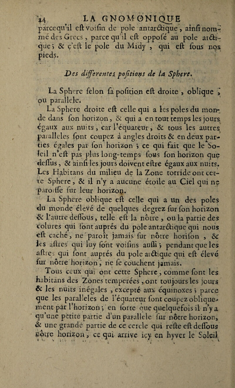 \i ? LA GNOM0NIQUE parce qu’il eftvoifin de pôle antarctique, aînfinom^ me des Grecs, parce qu'il eft oppofé au pôle anti¬ que > & ç’eft le pôle du Midy , qui eft fous nos pieds» Des differentes pofitions de la Sphère, La Sphcre félon fa pofition eft droite , oblique l ou parallèle. La Spbere droite eft celle qui a les pôles du mon¬ de dans fon horizon, & qui a en tout temps les jours égaux aux nuits, car l'équateur, ôc tous les autres paialleles font coupez à angles droits & en deux par¬ ties égales par fon horizon > ce qui fait que le So¬ leil n*eft pas plus long-temps fous fon horizon que deftus, & ainfi les jours doivent eftre égaux aux nuits. Les Habitans du milieu de la Zone torride ont cet¬ te Sphère, & il n’y a aucune étoile au Ciel qui ne paroi(fe fur leur horizon. La Sphere oblique eft celle qui a un des pôles du monde élevé de quelques degrez furfon horizon & l’autre deffous, telle eft la notre , ou la partie des colures qui font auprès du pôle antardique qui nous eft caché , ne paroît jamais fur nôtre horifon , &C les aftres qui iuy font voifins aufli > pendant que les aftfes qui font auprès du pôle anftique qui eft élevé fur nôtre horizon, ne fe couchent jamais. Tous ceux qui ont cette Sphere, comme font les habitans des Zones tempérées , ont toujours les jours & les nuits inégales , excepté aux équinoxes *5 parce que les parallèles de l'équateur font coupez oblique* ment par Lhorizon -, en forte que quelquefois il n’y a qu’une petite partie d'un parallèle fur nôtre horizon, & une grande partie de ce cercle qui réfte eft deffous Stoife horizon, ce qui arrive icy en hyver le SokiJ