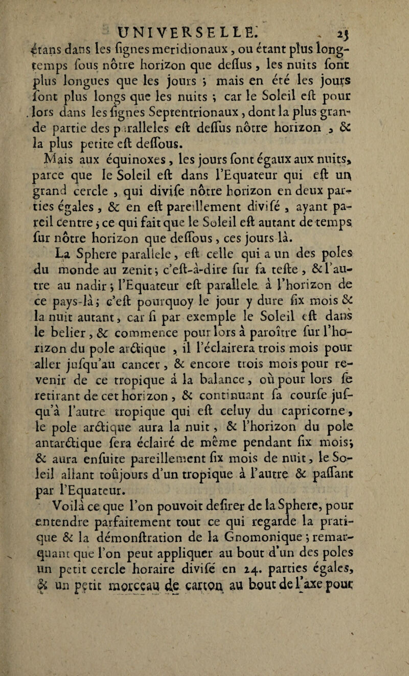 étans dans les lignes méridionaux, ou étant plus long¬ temps fous nôtre horizon que deflus, les nuits font plus longues que les jours } mais en été les jours font plus longs que les nuits ; car le Soleil eft pour lors dans les lignes Septentrionaux , dont la plus gran¬ de partie des p tralleles eft delTus nôtre horizon , & la plus petite eft deflous. îvlais aux équinoxes, les jours font égaux aux nuits» parce que le Soleil eft dans l’Equateur qui eft ui\ grand cercle , qui divifé nôtre horizon en deux par¬ ties égales j & en eft paredlement divifé , ayant pa¬ reil centre $ ce qui fait que le Soleil eft autant de temps fur nôtre horizon que deflous, ces jours là. La Sphere parallèle, eft celle qui a un des pôles du monde au zenitj c’eft-à-dire fur fa telle , & l’au¬ tre au nadir *, l’Equateur eft parallèle, à l’horizon de ce pays-là; c’eft pourquoy le jour y dure fix mois & la nuit autant, car fl par exemple le Soleil eft dans le belier, &c commence pour lors à paroître fur l’ho¬ rizon du pôle anftique , il l’éclairera trois mois pour aller jufqu’au cancer, & encore trois mois pour re¬ venir de ce tropique à la balance, où pour lors fe retirant de cet horizon , & continuant fa courfe juf- qu’à l’autre tropique qui eft celuy du capricorne, le pôle arélique aura la nuit, & l’horizon du pôle antarélique fera éclairé de même pendant fix mois', & aura enfuite pareillement fix mois de nuit, le So¬ leil allant toûjours d’un tropique à l’autre & paflant par l’Equateur. Voilà ce que l’on pouvoit defirer de la Sphere, pour entendre parfaitement tout ce qui regarde la prati¬ que & la démonftration de la Gnomonique *, remar¬ quant que l’on peut appliquer au bout d’un des pôles Un peut cercle horaire divifé en 24. parties égales, & un petit morceau de carton au bout de Taxe pouc