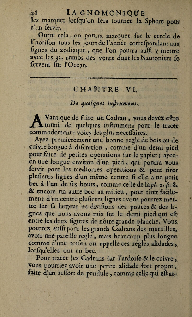 les marquer lorfqu’on fera tourner la Sphere pour s’tn fervir. Outre cela, on pourra marquer fur le cercle de 1 horifon tous les jours de Pannee çorrefpondans aux fgnes du zodiaque , que Ton pourra auffi y mettre avec les 52. rumbs des vçnts dont les Nautoniçrs fe fervent fur l’Océan. CHAPITRE VI. De quelques it? (immense A Vant que de faire un Cadran , vous devez eftre jfXmnni de quelques inftrumens pour le tracer çommodement : voicy les plus necefiaires. Ayez premièrement une bonne réglé de bois ou de çuivre longue à difcretion , coinme d’un demi pied pour faire de petites operations fur le papier} ayez- en une longue environ d’un pied, qui pourra vous, fervir pour les médiocres operations & pour tirer plufieurs lignes d’un même centre fi elle a un petit bec à Tun de fes bouts, comme celle de lapl> i.ft.ïL & encore un autre bec au milieu, pour tirer facile¬ ment d’un centre plufieurs lignes : vous pourrez met¬ tre fur fa largeur les divifions des pouces & des li¬ gnes que nous avons mis fur le demi pied qui eft entre les deux figures de nôtre grande planche. Vous pourrez auffi pour les grands Cadrans des murailles, avoir une pareille réglé , mais beaucoup plus longue comme d’une toile : on appelle ces réglés alidades, lorfqu’elles ont un bec. Pour tracer les Cadrans fur Pardoife & le cuivre, vous pourriez avoir une petite alidade fort propre, faite d ’un relTort de pendule, comme celle qui eft at-