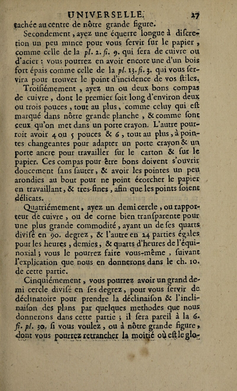 fâchée au centre de notre grande figure. Secondement, ayez une équerre longue à difere- tion un peu mince pour vous fervir fur le papier , comme celle de la fl. i.fi. 9. qui fera de cuivre ou d’acier : vous pourrez en avoir encore une d’un bois fort épais comme celle de la p/. 13.fi. 3. qui vous fer- vira pour trouver le point d’incidence de vos (h les, Troifiémement , ayez un ou deux bons compas de cuivre , dont le premier foit long d’environ deux ou trois pouces, tout au plus, comme celuy qui efl marqué dans notre grande planche , & comme font ceux qu’on met dans un porte crayon. L’autre pour- roit avoir 4 ou 5 pouces & 6 , tout au plus, à poin¬ tes changeantes pour adapter un porte crayon & un porte ancre pour travailler fur le carton & fur le papier. Ces compas pour être bons doivent s’ouvrir doucement fans fauter, & avoir les pointes un peu arondies au bout pour ne point écorcher le papier en travaillant, & ttes-fines, afin que les points foient délicats. Quatrièmement, ayez un demi cercle , ou rappor¬ teur de cuivre , ou de corne bien tranfparente pour une plus grande commodité , ayant un de fes quarts divifé en 90. degrez, & l’autre en 14 parties égales pour les heures , demies, & quarts d’heures de l’équi¬ noxial *, vous le pourrez faire vous-même , fuivant l’explication que nous en donnerons dans le ch. io. de cette partie. Cinquièmement, vous pourrez avoir un grand de¬ mi cercle divifé en fes degrez, pour vous feryir de déclinatoire pour prendre la déclinaifon & l’incli- naifon des plans par quelques méthodes que nous donnerons dans cette partie j il fera pareil à la 6. fi. fl. 30. fi vous voulez, ou à notre grande figure » dont vous pourrez retrancher la moitié oùeftleglo-