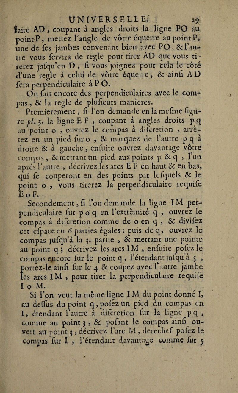 taire AD , coupant à angles droits la ligne PO au point P, mettez l’angle de vôtre équerre au point P* une de fes jambes convenant bien avec PO > & l’au¬ tre vous fervira de réglé pour tirer AD que vous ti¬ rerez jufqu’en D , fi vous joignez pour cela le côté d’une réglé à celui de vôtre équerre, ôc ainfi AD fera perpendiculaire à P O. On fait encore des perpendiculaires avec le com¬ pas , & la réglé de plufieurs maniérés. Premièrement, fi l’on demande enlamefme figu¬ re fl. 3. la ligne E F , coupant à angles droits pq au point o , ouvrez le compas à dilcretion , arrè- tez-en un pied furo , & marquez de l’autre pq à droite & a gauche, enfuite ouvrez davantage vôtre compas, & mettant tin pied aux points p &q , Pua apres l’autre , décrivez les arcs E F en haut de en bas, qui fe couperont en des points par le (quels & le point o , vous tirerez la perpendiculaire requife Eo F. > Secondement, fi Ton demande la ligne IM per¬ pendiculaire fur p o q en l’extrémité q , ouvrez le compas à diferetion comme de o en q , de divifez cet efpace en 6 parties égales; puis deq, ouvrez le compas jufqu’à la 3. partie , & mettant une pointe au point q J décrivez les arcs IM , enfuite pofez le compas encore furie point q , l’étendant jufqu’à 5 5 portez-le ainfi fur le 4 & coupez avec l'autre jambe les arcs IM , pour tirer la perpendiculaire requife I p M. Si Ton veut la même ligne IM du point donné I, au deffus du point q, pofez un pied du compas en I, étendant l’autre à diferetion fur la ligne pq , comme au point 3 , de pofant le compas ainfi ou¬ vert au point 3 , décrivez l’arc M , derechef pofez le compas Yur I , l’étendant davantage comme fur 5
