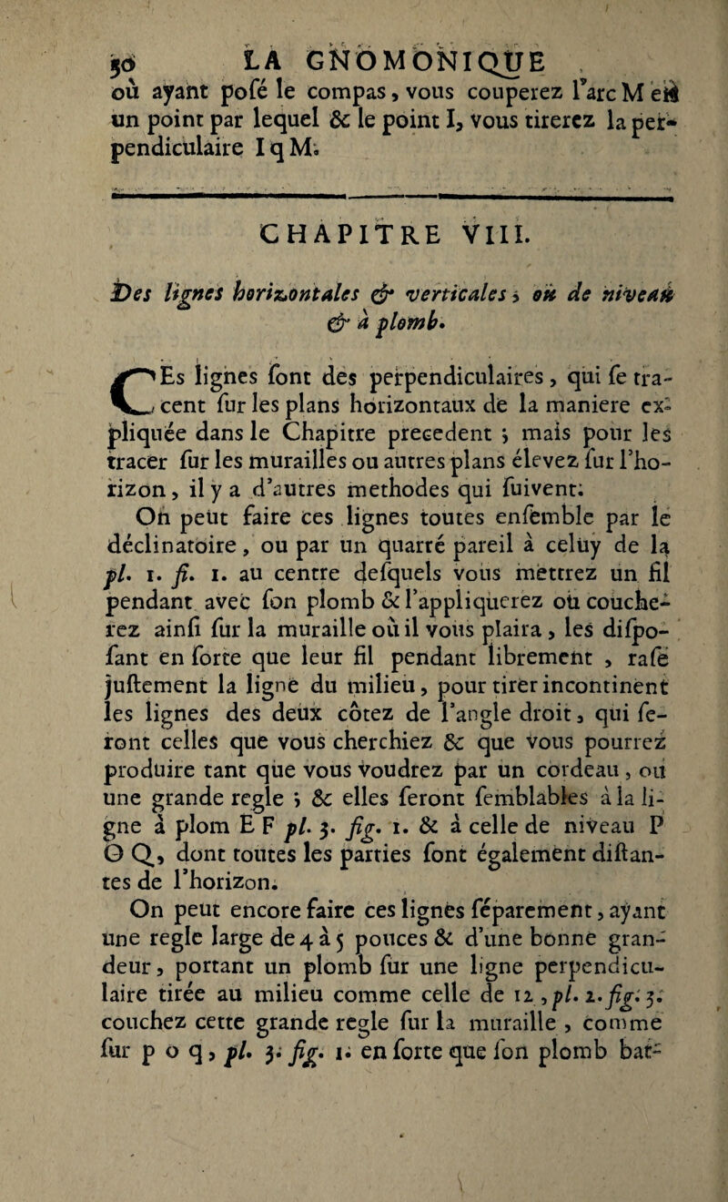 où ayant pofé le compas, vous couperez Tare M été un point par lequel Ôc le point I, vous tirerez la per¬ pendiculaire I q M; CHAPITRE VIII. JDes lignes horizontales & verticales > ou de nityeaà & à plomb» CEs lignes font des perpendiculaires , qui fe tra¬ cent fur les plans horizontaux de la maniéré ex» pliquée dans le Chapitre precedent j mais pour les tracer fur les murailles ou autres plans élevez fur l’ho¬ rizon , il y a d’autres méthodes qui fuivent: On peut faire ces lignes toutes e.nffemble par le déclinatoire, ou par un quarré pareil à celüy de la pl. i. fi» i. au centre defquels vous mettrez un fil pendant avec fon plomb & l’appliquerez oü couche¬ rez ainfi fur la muraille où il vous plaira , les dilpo- fant en forte que leur fil pendant librement , rafe juftement la ligne du milieu, pour tirer incontinent les lignes des deux cotez de l’angle droit, qui fe¬ ront celles que vous cherchiez ôc que vous pourrez produire tant qùe vous voudrez par un cordeau, ou une grande réglé > Ôc elles feront femblables à la li¬ gne à plom E F pl. 3. fig. 1. & à celle de niveau P O Q, dont toutes les parties font également diftan¬ tes de l’horizon. On peut encore faire ces lignés féparement, ayant une réglé Iargede4a5 pouces & d’une bonne gran¬ deur , portant un plomb fur une ligne perpendicu¬ laire tirée au milieu comme celle de 12 , pl. î.fig. 3. couchez cette grande réglé fur la muraille , Comme