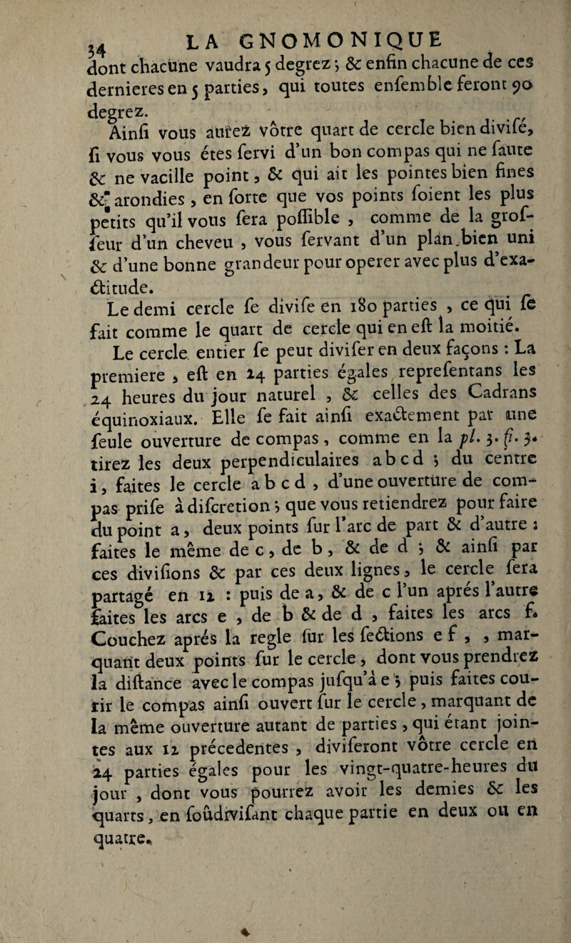 dont chacune vaudra 5 degrez -, de enfin chacune de ces dernieresen5 parties, qui toutes enfemble feront 90 degrez. Ainfi vous alitez Votre quart de cercle bien divile, fi vous vous êtes fervi d’un bon compas qui ne faute de ne vacille point, de qui ait les pointes bien fines &• arondies, en forte que vos points foient les plus petits qu’il vous fera poffible , comme de la grof- feur d’un cheveu , vous fervant d’un plan .bien uni de d’une bonne grandeur pour operer avec plus d’exa- élitude. Le demi cercle le divife en 180 parties , ce qui le fait comme le quart de cercle qui en eft la moitié. Le cercle entier fe peut divifer en deux façons : La première , eft en 14 parties égales reprefentans les 24 heures du jour naturel , Se celles des Cadrans équinoxiaux. Elle fe fait ainfi eXa&ement par une feule ouverture de compas, comme en la pl. 3. fi. 3- tirez les deux perpendiculaires abcd *> du centre i, faites le cercle abcd, d’une ouverture de com¬ pas prife à diferetion *, que vous retiendrez pour faire du point a, deux points fur 1 arc de part de d autre 1 faites le même de c, de b, de de d 3 de ainfi par ces divifions de par ces deux lignes, le cercle fera partagé en u : puis de a, de de c l’un après l’autre faites les arcs e , de b de de d , faites les arcs fi» Couchez après la réglé fur les feéfions e f , , mar¬ quant deux points fur le cercle , dont vous prendrez la diftance avec le compas jiifqu’à e , puis faites cou¬ rir le compas ainfi ouvert fur le cercle , marquant de la même ouverture autant de parties , qui étant join¬ tes aux 11 précédentes , diviferont votre cercle eri 24 parties égales pour les vingt-quatre-heures dit jour , dont vous pourrez avoir les demies de les quarts, en foûdrvifant chaque partie en deux ou en quatre*