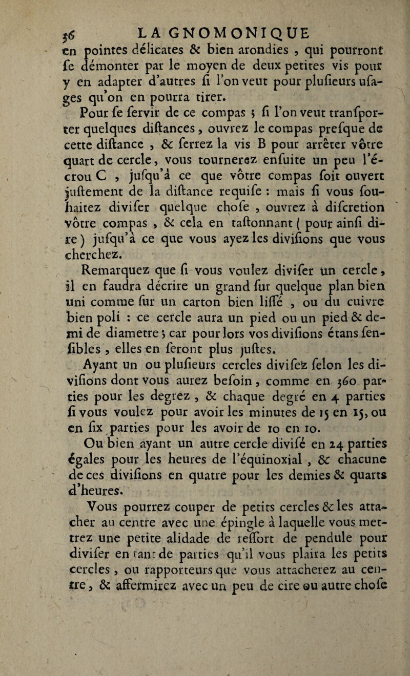 en pointes délicates & bien arondies , qui pourront fe démonter par le moyen de deux petites vis pour y en adapter d’autres fi l’on veut pour plufieurs ufa- ges qu’on en pourra tirer. Pour fe fervir de ce compas 5 fi l’on veut tranfpor- ter quelques diftances, ouvrez le compas prefque de cette diftance , &: ferrez la vis B pour arrêter vôtre quart de cercle, vous tournerez enfuite un peu l’é¬ crou C , jufqu’à ce que vôtre compas foit ouvert juftement de la diftance requife : mais fi vous fou- haitez divifer quelque chofe , ouvrez à difcretion vôtre compas > & cela en taftonnant ( pour ainfi di¬ re ) jufqu’à ce que vous ayez les divifions que vous cherchez. Remarquez que fi vous voulez divifer un cercle, il en faudra décrire un grand fur quelque plan bien uni comme fur un carton bien liffé , ou du cuivre bien poli : ce cercle aura un pied ou un pied & de¬ mi de diamètres car pour lors vos divifions étansfen- fibles , elles en feront plus juftes. Ayant un ou plufieurs cercles divifeZ félon les di¬ vifions dont vous aurez befoin, comme en 360 par¬ ties pour les degrez , 8c chaque degré en 4 parties fi vous voulez pour avoir les minutes de 15 en 15, ou en fix parties pour les avoir de 10 en 10. Ou bien ayant un autre cercle divifé en 24 parties égales pour les heures de l’équinoxial , 8c chacune de ces divifions en quatre pour les demies 8c quarts d’heures. Vous pourrez couper de petits cercles 8c les atta¬ cher au centre avec une épingle à laquelle vous met¬ trez une petite alidade de reffort de pendule pour divifer enranrde parties qu’il vous plaira les petits cercles, ou rapporteurs que vous attacherez au cen¬ tre , 8c affermirez avec un peu de cire qu autre chofe