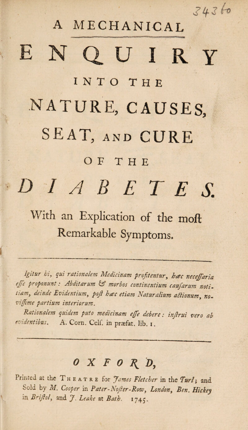 A MECHANICAL ENQUIRY INTO THE nature, causes, seat, and CURE OF THE D I A B E T E S. With an Explication of the moft Remarkable Symptoms. igitur hi, qui rationalem Medicinam profitentur, hae necejfaria ejfe proponunt: Abditarum IS morbos continentium caufarum noti. 11 am, deinde Evident ium, pofi h&c etia?n Naturahutn adlionum, no- viffime partium interiorum. Rationalem quidem puto medicinam eje debere: infirui vero ab evidentibus. A. Corn. Celf. in prasfat. lib, i. OXFORD, Printed at the Theatre for James Fletcher in the Turl; and Sold by M„ Cooper in Pater-Nojier-Rozv, London, Ben, Hickey in Brifiol, and J, Leake at Bath. 1745.