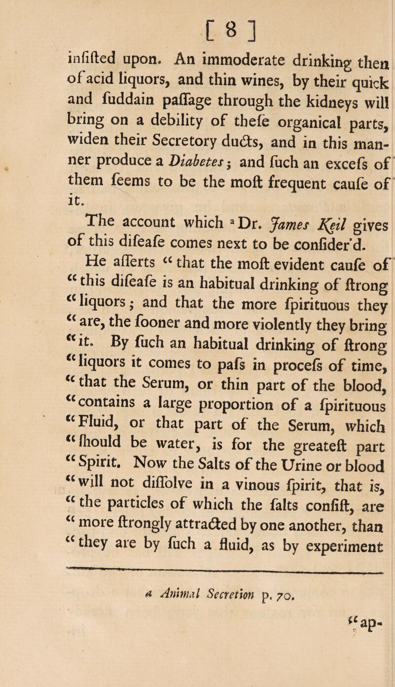 infilled upon. An immoderate drinking then of acid liquors, and thin wines, by their quick and fuddain paflage through the kidneys will bring on a debility of thefe organical parts, widen their Secretory duds, and in this man¬ ner produce a Diabetes 5 and fuch an excefs of them feems to be the moft frequent caufe of it. The account which a Dr. James IQil gives of this difeafe comes next to be confider d. He a Herts cc that the moft evident caufe of a this difeafe is an habitual drinking of ftrong a liquors * and that the more fpirituous they a are, the fooner and more violently they bring c<it» By fiich an habitual drinking of ftrong cc liquors it comes to pafs in procefs of time, u that the Serum, or thin part of the blood, cc contains a large proportion of a fpirituous cc Fluid, or that part of the Serum, which *cfhould be water, is for the greateft part “ Spirit. Now the Salts of the Urine or blood uwi!l not diffolve in a vinous fpirit, that is, <c the particles of which the falts confift, are <c more ftrongly attraded by one another, than a they are by fuch a fluid, as by experiment a Animal Secretion p. 70.