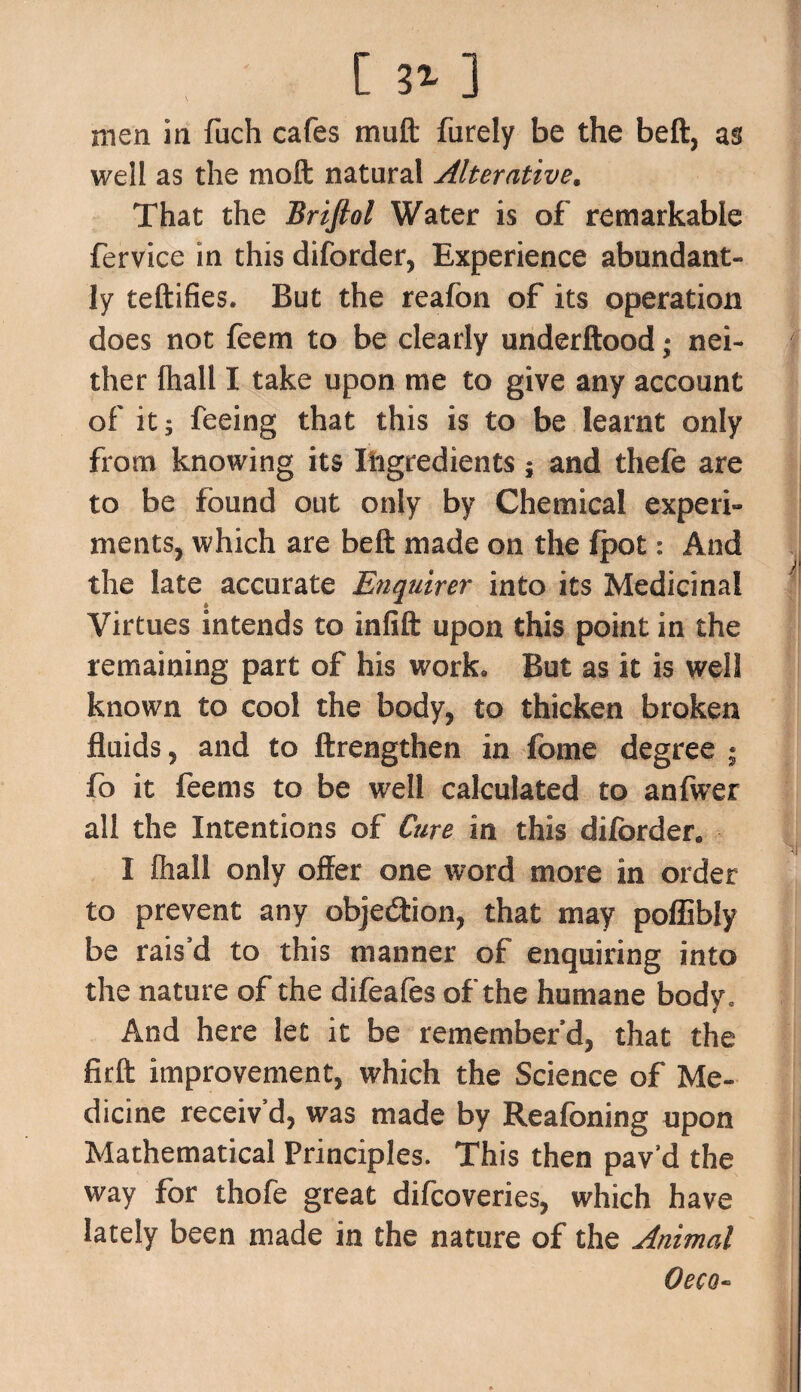 [ 31 ] men in fuch cafes mu ft furely be the beft, as well as the nioft natural Alterative. That the Brifiol Water is of remarkable fervice in this diforder, Experience abundant¬ ly teftifies. But the reafon of its operation does not feem to be clearly underftood; nei¬ ther (hall I take upon me to give any account of it; feeing that this is to be learnt only from knowing its Ingredients ; and thefe are to be found out only by Chemical experi¬ ments, which are beft made on the fpot: And the late accurate Enquirer into its Medicinal Virtues intends to infift upon this point in the remaining part of his work. But as it is well known to cool the body, to thicken broken fluids, and to ftrengthen in fome degree • fo it feems to be well calculated to anfwer all the Intentions of Cure in this diforder. I fliall only offer one word more in order to prevent any objection, that may poflibly be rais’d to this manner of enquiring into the nature of the difeafes of the humane body. And here let it be remember'd, that the firft improvement, which the Science of Me¬ dicine receiv’d, was made by Reafoning upon Mathematical Principles. This then pav’d the way for thofe great difcoveries, which have lately been made in the nature of the Animal Oeco-