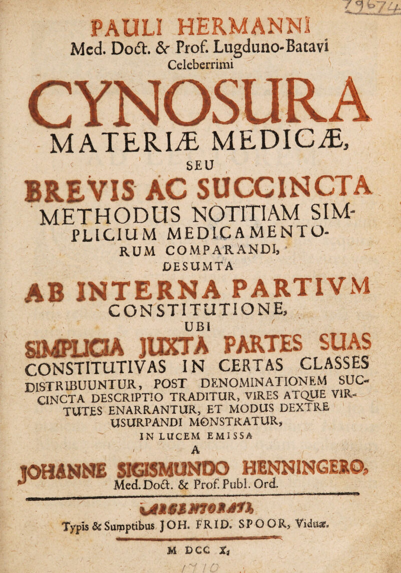 / -1 t>7 'A PAULI HERMANN Med. Doft. &• Prof. Lugdnno-Batavi Celeberrimi CYNOSURA MATERIA MEDIGiE, SEU BREVIS AC SUCCINCTA METHODUS NOTITIAM SIM- PLIGIUM MEDICAMENTO¬ RUM COMPARANDI, DESUMTA 'y ab interna partivm CONSTITUTIONE, UBI SIMPLICIA juxta partes suas CONSTITUTIVAS IN CERTAS CLASSES distribuuntur, post denominationem suc¬ cincta DESCRIPTIO TRADITUR, VIRES ATQUE VIR¬ TUTES ENARRANTUR, ET MODUS DEXTRE USURPANDI MONSTRATUR, IN LUCEM EMI SSA w aOSMUNOO Med.Doft. & Prof Pubi. Ord. Typis & Surpptibus JOH. FRID. SP O OR, Viduas. M DCC tt /