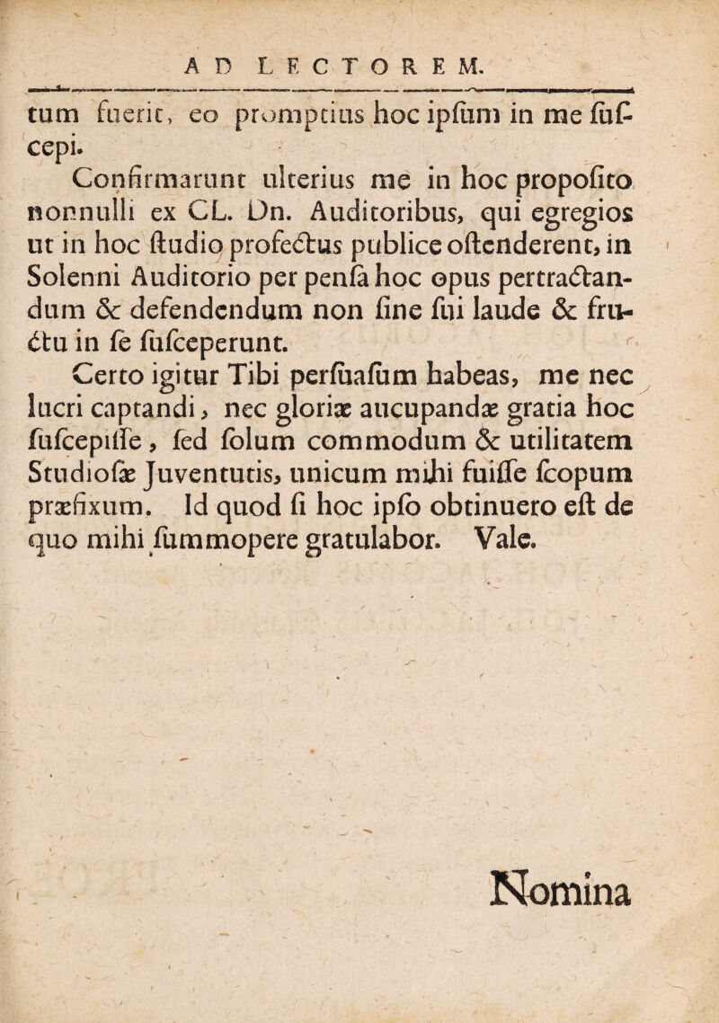 tum fuerit, eo promptius hoc ipfimi in me fu£ cepi. j Confirmarunt ulterius me in hoc propofito nonnulli ex CL. Dn. Auditoribus, qui egregios ut in hoc ftudio profeCtus publice oftcnderent, in Solenni Auditorio per penfahoc opus pertractan¬ dum & defendendum non fine fui laude & fru¬ ctu in (e fufceperunt. r Certo igitur Tibi perfiiafum habeas, me nec lucri captandi, nec gloriae aucupandae gratia hoc fufcepifie, fed fblum commodum & utilitatem Stndiolae Juventutis, unicum mihi fuifie fcopura praefixum. Id quod fi hoc ipfo obtinuero eft de quo mihi fummopere gratulabor. Vale. 7' Nomina