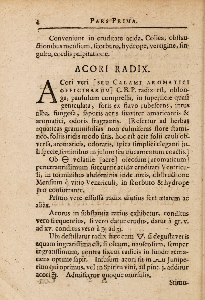 Conveniunt in cruditate acida, Colica, obftru- ftiombusmenfium, fcorbtito, hydrope, vertigine, fin« gultu, cordis palpitatione. 7 ACORI RADIX. ACori veri [seu Calami aromatici officinarum] C.B.P. radix effi oblon¬ ga, paululum comprefla, in fuperficie quafi geniculata > foris ex flavo rubefcens, intus alba, fungofa, faporis acris fuaviter amaricantis Sc aromatici, odoris fragrantis. [Refertur ad herbas aquaticas gramimfolias non culmiferas flore fla mi¬ neo, foliis iridis modo fitis, hoceft acie folii cauli ob- verfa, aromaticis, odoratis, fpica fimplici eleganti ju~ liipecie,fcminibus in julum feu nucamentum eoadis/ Ob © volatile [acre] oleofum [aromaticum] penetrantillimum fuecurrit acidx cruditati Ventricu¬ li, in torminibus abdominis inde ortis, obftrudione Menfium i\ vitia Ventriculi, in fcorbuto & hydrope pro confortante. Primo vere effofla radix diutius fert aetatem ac Acorus in lubflantia rarius exhibetur, conditus vero frequentius, fi vero datur crudus, datur a gr.v~ ad xv. conditus vero a 9j ad , Ubi deftillatur radix teccum V> fi degufiaverfs aquam ingratiifima efi, fi oleum, naufeofum, femper ingratifiimum, contra fixum radicis in fundo rema¬ nens optime fapit. Infiifum acori fit in -ruu Junipe- rino qui optimus, vel in Spiritu vini, adpint. j. additur acori^. Admifcetuc quoque morfulis* Stimu-