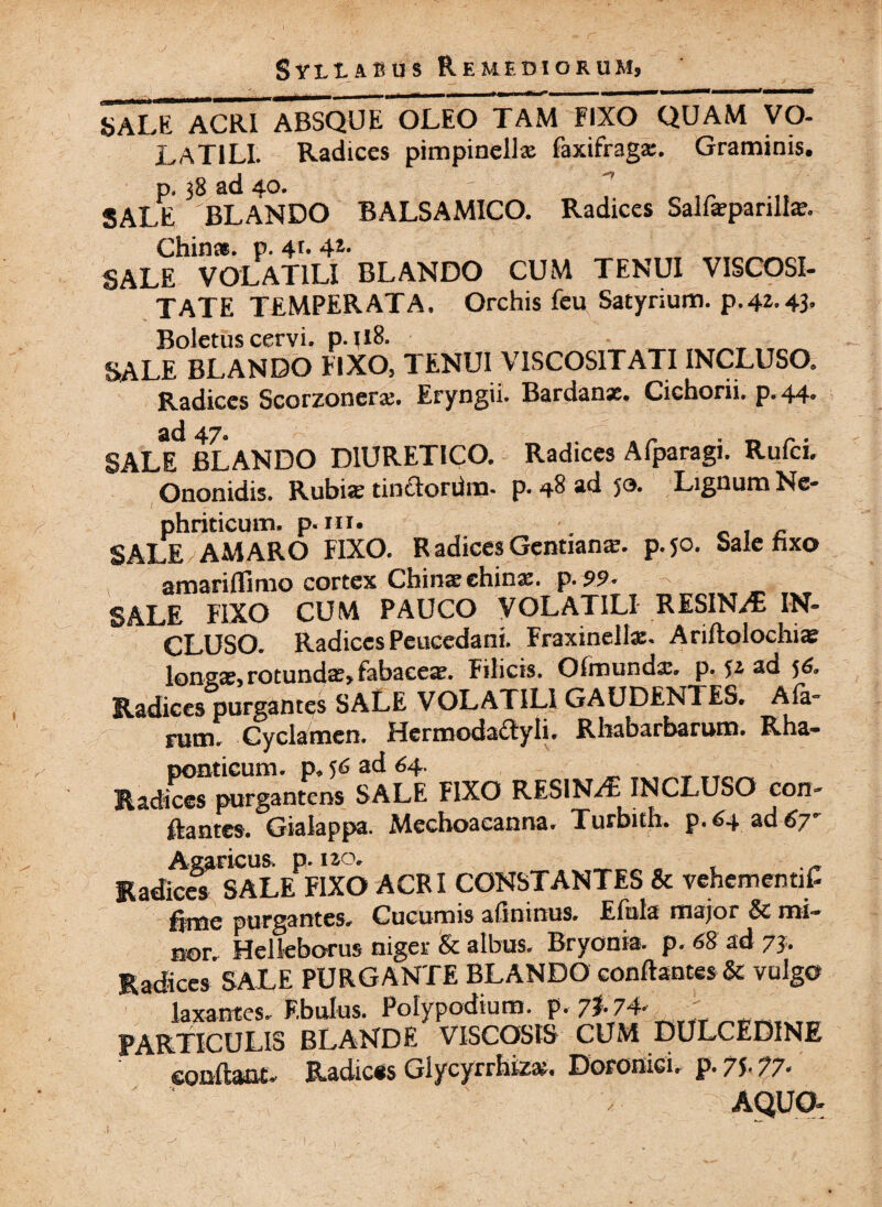 sale acri absque oleo tam fixo quam VO¬ LATILI. Radices pimpinellx faxifragx. Graminis. p, 38 ad 40- SALE BLANDO BALSAM1CO. Radices Salfxparilla?. Chin». p. 4r* SALE VOLATILI BLANDO CUM TENUI VISCOSI¬ TATE TEMPERATA. Orchis feu Satyrium. p.42.43, Boletus cervi. p.tlB. SALE BLANDO FIXO, TENUI VISCOSITATI INCLUSO. Radices Scorzonerx. Eryngii. Bardanx. Cichorii, p. 44. sid 47 SALE BLANDO DIURETICO. Radices Afparagi. Rufci. Ononidis. Rubia» tindonim. p. *8 ad ja. Lignum Ne- phriticum. p -hi* f n SALE AMARO FIXO. R adices Gentiana?, p.50. Sale hxo amariflimo cortex Ctiina; ehins'. p. 99« SALE FIXO CUM PAUCO VOLATILI RESINAE IN¬ CLUSO. Radices Peucedani. Fraxinelte. Ariftolochi^ longse, rotundae, fabace^. Filicis. Ofmunda:. p. ad 5& Radices purgantes SALE VOLATILI GAUDENTES» Ala- rutu. Cyclamen. Hermodaftyli* Rhabarbarum. Rha- ponticum. ad 64. Radices purgantcns SALE FIXO RESINA INCLUSO con¬ flantes. Gialappa. Mechoaeanna. Turbith. p.64 ad 6y° Asaricus. p. 120. Radices SALE FIXO ACRI CONSTANTES & vehementiC fime purgantes» Cucumis afininus. Eftila major & mi¬ nor» Helleborus niger & albus. Bryonia, p. 68 ad 73. Radices SALE PURGANTE BLANDO conflantes & vulgo laxantes. Ebulus. Polypodium. p. 7?- 74- PARTICULIS BLANDE VISCOSIS CUM DULCEDINE conflant» Radices Glycyrrhfczx. Doronici, p. 75.77. AQUO-