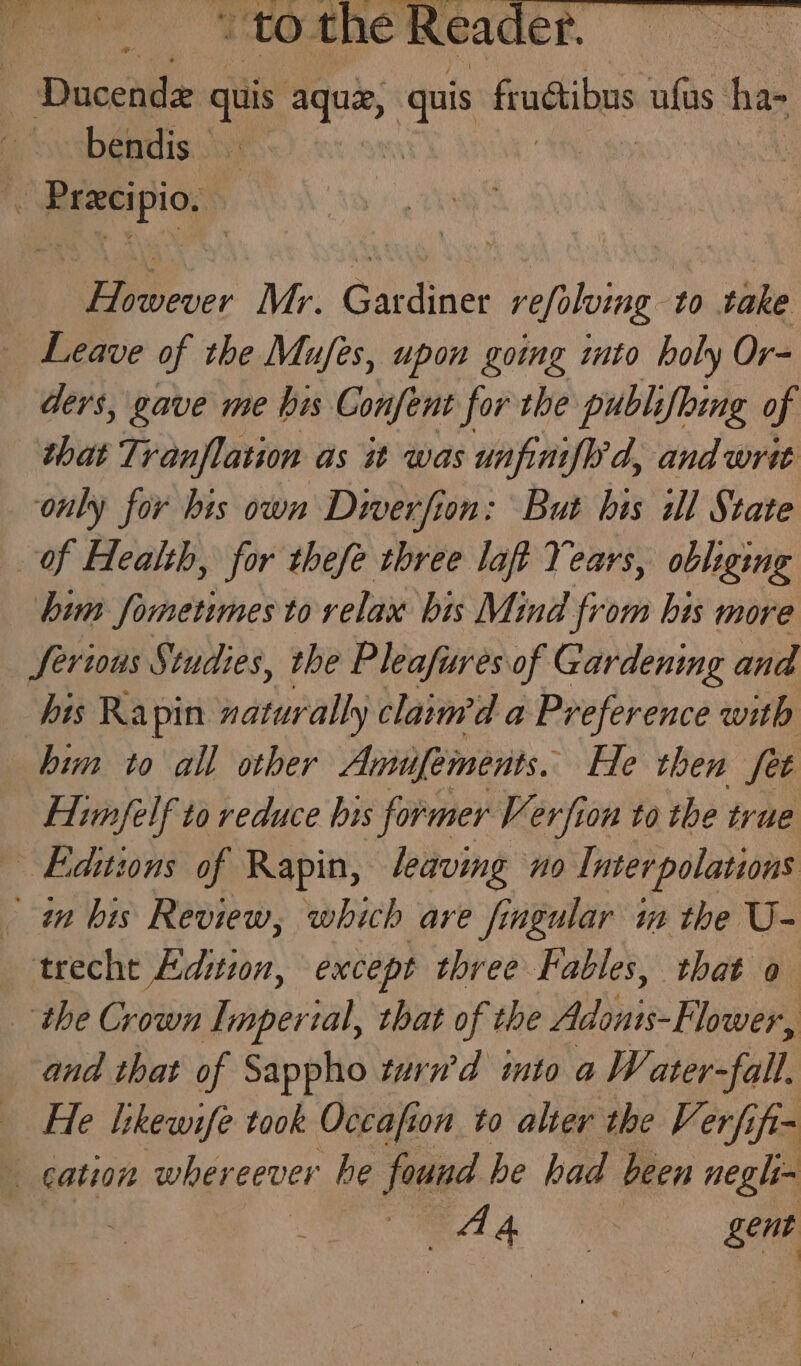 bendis — However Mr. Gardiner refoluing to take ders, gave me bis Confent for the publifhing of that Tranflation as it was unfiniflrd, and writ only for his own Diverfion: But bis ill State bum fometimes to relax bis Mind from his more his Rapin naturally clain’d a Preference with him to all other Amilfements. He then fet Himfelf to reduce bis former Verfion to the true and that of Sappho turn’d into a Water-fall. He likewife took Occafion to alter the Verfifi- eA ‘a gent