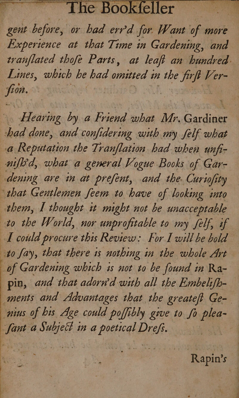gent before, or bad err'd pe Want of more Experience at that Time in Gardening, ana tvanflated thofe Parts, at leaft an hundred: Lines, which de had pany? 4 i 2 the Tes Ver- a | Hearing pe a Friend what Mr. Gardiake shad done, and confi dering with my self what a Reputation the Tranflation had when unfi- nifled, what a general Vogue Books of Gar- denig are im at prefent, and the. Curiofity ‘that Gentlemen feem to have of looking «nto them, L thought 1 might not be unacceptable to the World, nor unprofitable to my felf, if TL could procure this Review: For I will be bold to fay, that there is nothing in the whole Art of Gardening which is not to be found im Ra- pin, and that adorn’d with all the Embehfh- ments and Advantages that the greateft Ge- nus of bis Age could poffibly gwe to fo shee ‘fant a toca in &amp;@ poetical Peek : Rapin’s
