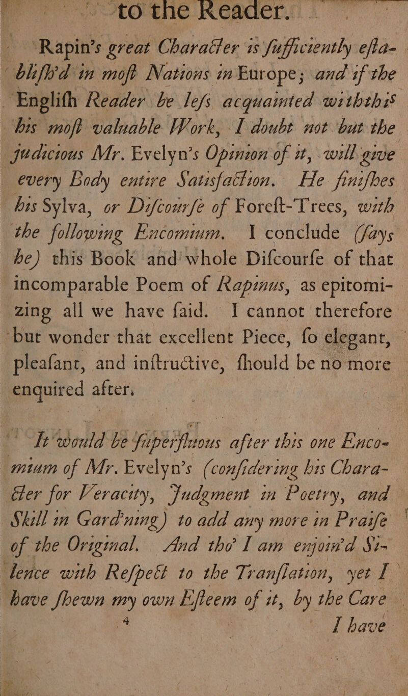 Bie nd wig to the Keader. Rapin’s great Charatter is 5. fufficionsh efta= bhf'd i im moft Nations in Europe; and if the ~Englith Reader be lefs acquainted withthss his moft valuable Work, I doubt not but the judicious Mr. Evelyn’s Opinion of it, will give every Body entire Satisfaction. He finifhes his Sylva, or Difcourfe of Foreft-Trees, with the following Encominm, \ conclude (Says he) this Book and’ whole Difcourfe of that incomparable Poem of ee as epitomi- zing all we have faid. JI cannot therefore ‘but wonder that excellent Piece, fo elegant, ; pleafant, and inftructive, fhould be no more — enquired after. “Te would be fuperflnous after this one Enco- mium of Mr. Evelyn’s (confidering bis Chara- ter for Veracity, Fudgment in Poetry, and Skill in Gard’ning) to add any more in Praife - of the Origmal. And tho I am enjoin'd Si- lence with Refpett to the Tranflation, yer 1 have ate &amp; own Efleem of it, by the Cave | | ri have