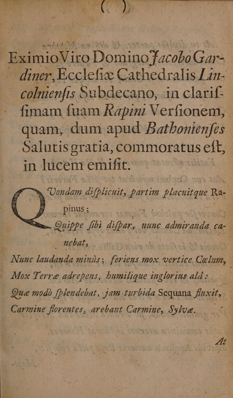 ae im. OC Perens ee eR RY at 1 Nie AS iia ia Sa od iid ei Ti Ei Cit i al ria) wre tiy oi Mae nite ue maT oi | AY ; a i . ‘ , a Ca pod + me ; ay \ | BximioViro pre en pe ere | diner, Ecclefix Cathedralis Lin- colnienfis Sabdecano, in clarif- fimam fuam Rapini Verfionem, quam, dum apud Bathonienfes Salutis gratia, commoratus eft, in lucem emifit. &gt; rade dips, il tim fies nitque I Rae ! A pinus ; sui i Ne Quip pe Sibi diper, nine prey ca- 4 it nebats — Nunc laudanda MINUS ; Ferien, mox vertice Colum, | Mox Terre adrepens, humilique inglorius ala: . Que modo [plendebat, Jame turbida Sequana fuxit, ; | Carine florentes, arebant Carmine, Sylva. oo ae