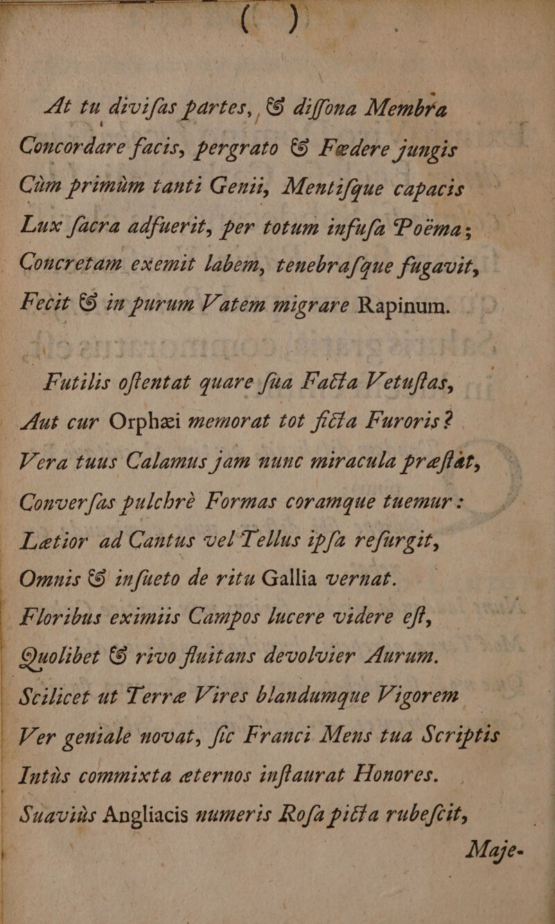 At tu divifas partes, 6 diffona Membra | Concordare facis, pergrato &amp; Federe jungis Cum primim tanti Genii, Mentifque capacis he Lux facra adfuerit, per totum infufa Poima; kecit © im purum Vatem migrare Rapinum. : 4 Futilis oftentat quare fua Fatta Vetuftas, Vera tuus Calamus jam nunc miracula preflat, Conver fas pulchre Formas coramque tuemur: Letior ad Cantus vel Tellus ipfa refurgit, 5 uavins Angliacis numeris Rofa pitta rubefcit, . | — Mae-