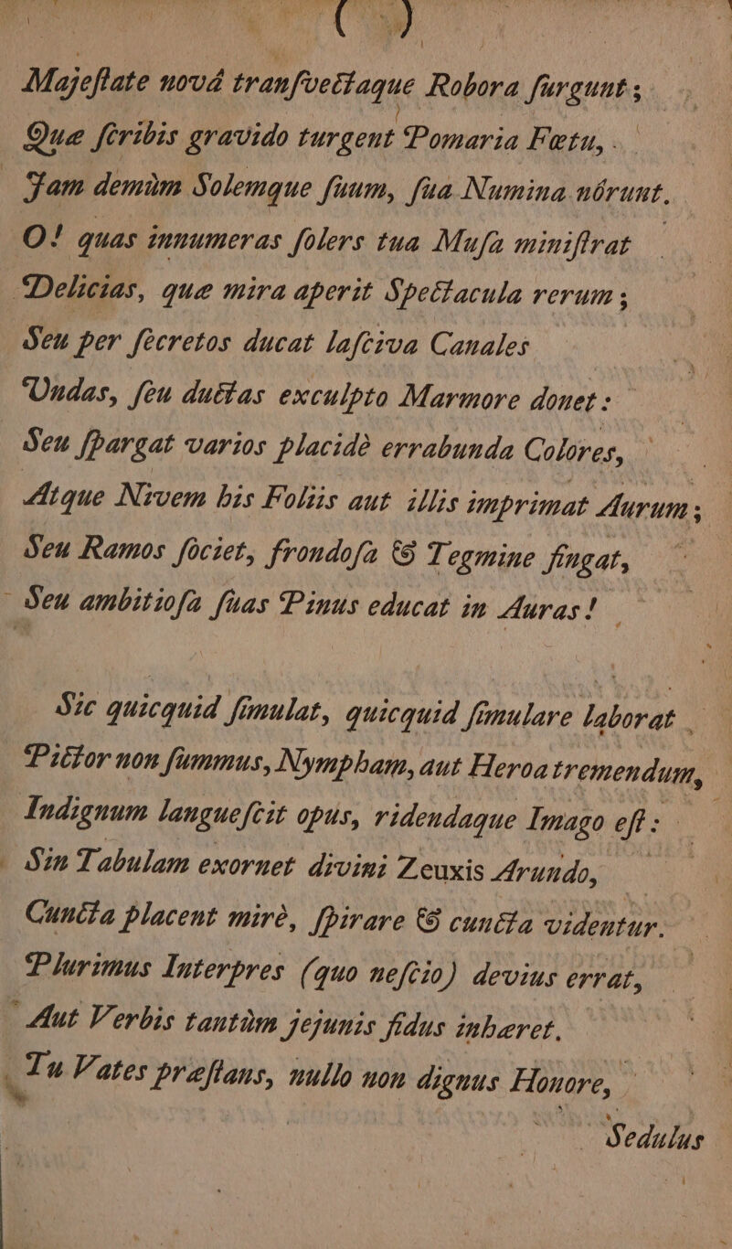 1 Majeftate novd tranfvettagque Robora furguut; : 3 | A Que feribis gravido turgent Pomaria Feta, . O! quas innumeras folers tua Mufa miniftrat Seu per fecretos ducat lafciva Canales Undas, feu duétas exculpto Marmore donet: Atque Nivem bis Foliis aut illis imprimat Aurum: Seu Ramos fociet, frondofa 6 T. egmine fingat, Sic quicquid fimulat, quicquid fimulare Laborat . Pittor non fummus, Nympham, aut Heroa Bitte. | Sin Tabulam exornet divini Zeuxis Arundo, : Cuntia placent mire, |pirare &amp; cunéta videntur. Plurimus Interpres (quo neftio) devius errat, ys odulue
