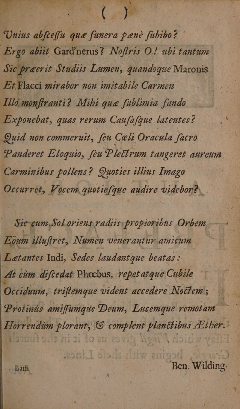 Finis divs que oe pene fubibo? Ergo abiit Gard nerus? Nofiris O! ubi tantum Sit preer it Studiis Lumen, quandoque Matonis _ Et Flacci mirabor non imitabile Carmen ‘Tilo. monfranti? Mihi que fublimia fando Exponebat, quas rerum Caufafque latentes ¢ Quid non commeruit, feu Coli Oracula facro Panderet Eloguio, feu Plectrum taugeret aureum Carminibus pollens? Quoties illius Imago Occurret, Vocem quotie/que audire videbon® Eium iufret, Numew venerantur amitum Latantes Indi, Pedes Jaudantque beatas .. Mt chm diftedat: Phoebus, repet atque Cubile Cedidvan, triftemque vident atcedere Noétem; ; i ad ‘Protinas amiffumyite Deum, Lucemgue remotam |