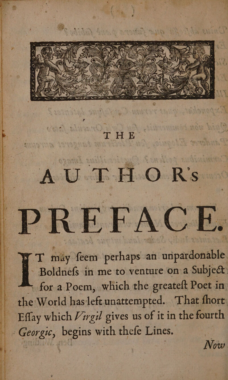 PREFACE mgt mily flew perhaps an aia - Boldnefs in me to venture ona. Subject | - for a Poem, which the greatelt Poet in ia the World has left unattempted. That fhort: | Effay which 7rgil gives us of it in the fourth ‘= ae Bit des with thefe Lines. Now