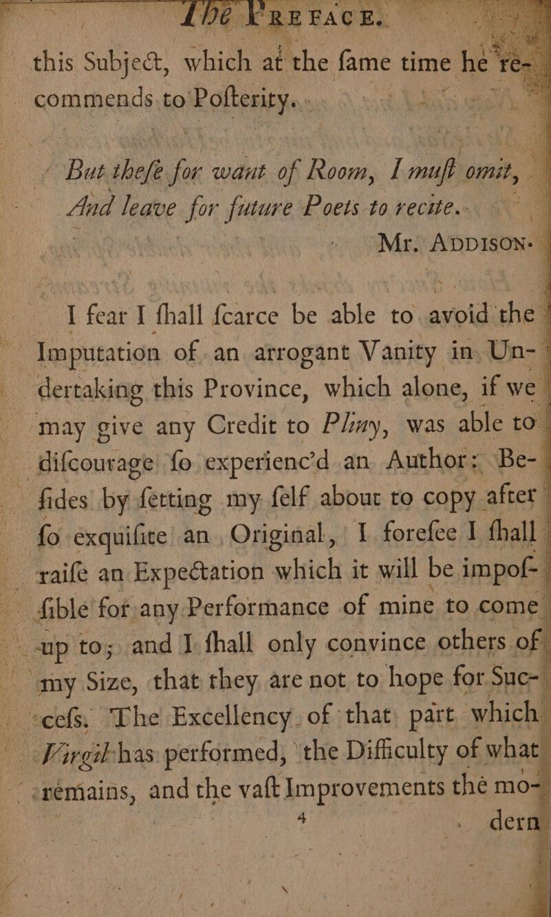 this Subject, aes at Ahe fame time het Feng commends to Rotleaeye: vo Bea thet Th want of Room, I ales omit, And leave for future Poets to recite.- a . Mr. ADDRONG I fear I thall fcarce be able to asioldishel Imputation of an arrogant Vanity inyUn-— ‘ dertaking this Province, which alone, if we may give any Credit to Play, was able to difcourage fo experienc’d an Author; Be-_ fides by fetting my felf about to copy | after. | fo exquifite an , Original, IL forefee I thal | _ raife an Expectation which it will be impof- j fible for any Performance of mine to come % ap to; and J fhall only convince others. of “my Size, that they are not to hope for Suc- ees, The Excellency. of that part, which | Wargib has performed, ‘the Difficulty of sad t