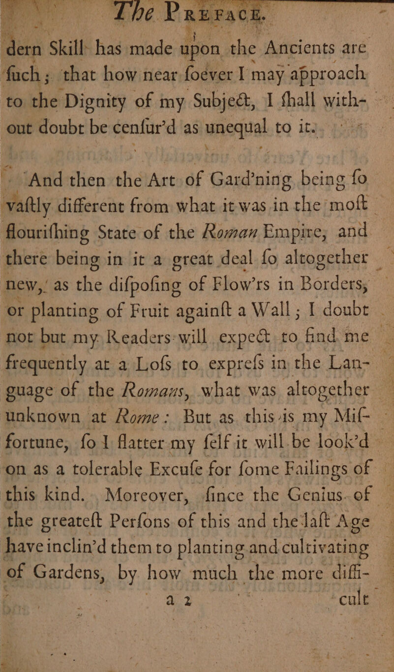 et Skill: has desl apon big Ancients are fach ; that how near foever I may approach to the Dignity of my Subje&, I shall with- out doubt be cenfur'd as wna to ite | ‘And then the Art of Gasbaive bos fo. Bey different from what it was in the bap flourithing State of the Roman Empire; and there being in it a great deal fo altogether new,” as the difpofing of Flow’rs in Parad . ‘or planting of Fruit againft a Wall; I doubt not but my. Readers: will expedt, to find me , frequently at a Lofs to exprefs 1 inthe Lan- — guage of the Romans, what was altogether unknown at Rome: But as. this is my Mif- fortune, fol flatter my felf it will be look’d #e on as a tolerable Excutfe for fome Faili ings of this kind... Moreover, fince the Genius. of the greateft Perfons of this and the laft Age have’ inclin’d them to planting and cultivating of Gardens, by how much the more diffi- Bet oe cult