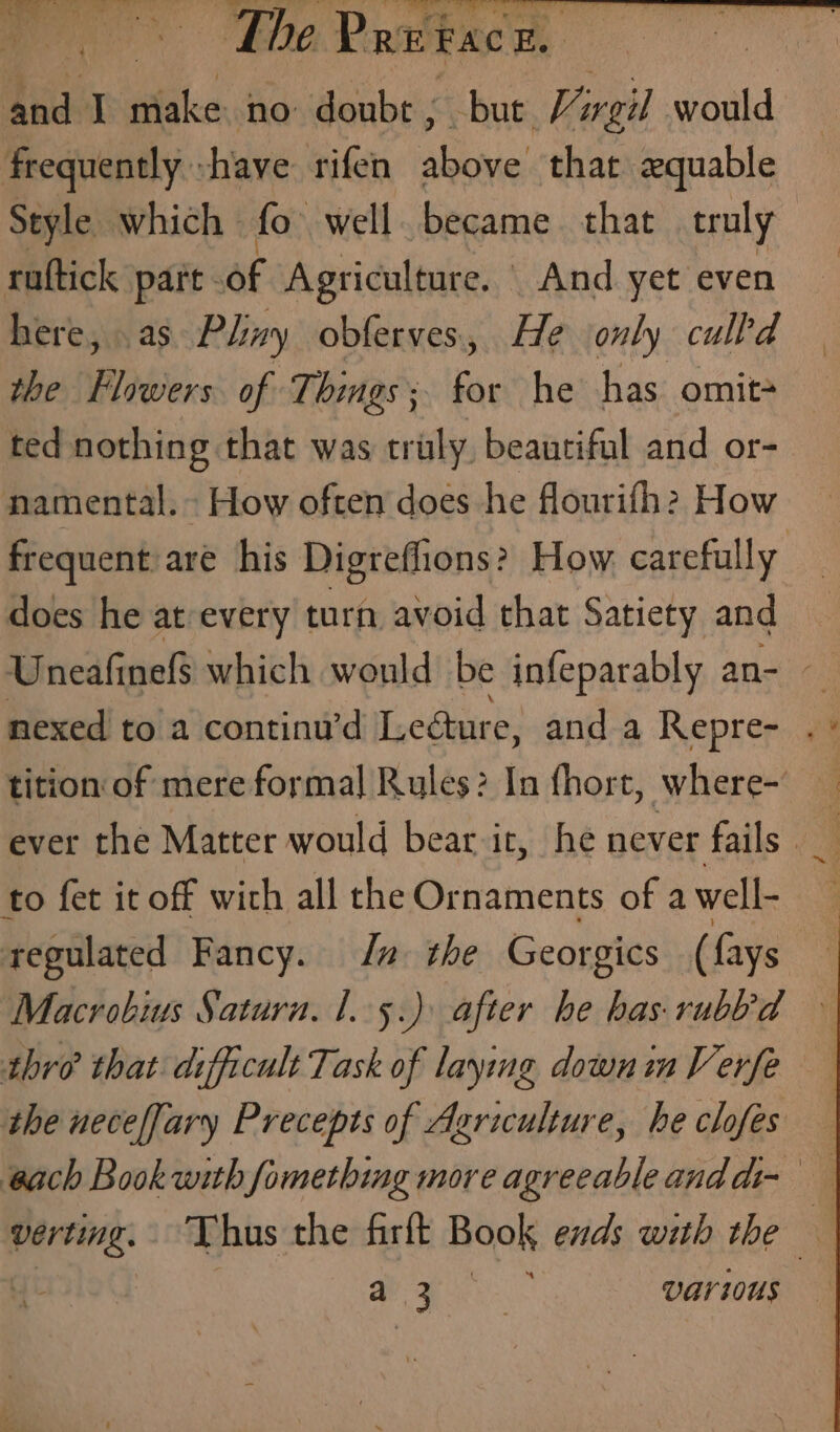 al The Pretace. : and tales no doubr, bur Virgil would frequently -have rifen above that 2zquable Style which fo well became that truly ruftick part. of Agriculture. And yet even here, as Phy obferves., He only culld the Flowers of Things; for he has omit ted nothing that was truly, beautiful and or- namental. - How often does he flourifh? How frequent are his Digreflions? How carefully does he at every turn avoid that Satiety and Uneafinef$ which would be infeparably an- nexed to a continu’d Lecture, and a Repre- tition of mere formal Rules? In fhort, where- ever the Matter would bear it, he never fails’ to fet it off with all the Ornaments of a well- 3 regulated Fancy. In the Georgics ( {ays | Macrobius Satura. 1.5.) after he has. rubbd » thre that difficult Task of laying down im Vevrfe the neceffary Precepts of Agriculture, he clofes — each Book with fomething more agreeableanddi- tag Thus the firft Book ends with the —